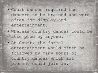 • Court dances required the
dancers to be trained and were
often for display and
entertainment.
• Whereas country dances could be
attempted by anyone.
• At Court, the formal
entertainment would often be
followed by many hours of
country dances which all
present could join in.
 