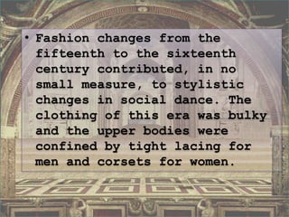 • Fashion changes from the
fifteenth to the sixteenth
century contributed, in no
small measure, to stylistic
changes in social dance. The
clothing of this era was bulky
and the upper bodies were
confined by tight lacing for
men and corsets for women.
 