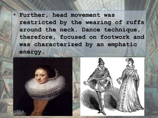 • Further, head movement was
restricted by the wearing of ruffs
around the neck. Dance technique,
therefore, focused on footwork and
was characterized by an emphatic
energy.
 