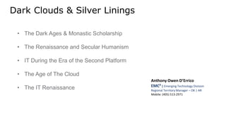 Dark Clouds & Silver Linings
• The Dark Ages & Monastic Scholarship
• The Renaissance and Secular Humanism
• IT During the Era of the Second Platform
• The Age of The Cloud
• The IT Renaissance
Anthony Owen D’Errico
EMC² | Emerging Technology Division
Regional Territory Manager – OK | AR
Mobile: (405) 513-2971
 