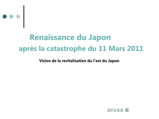 Renaissance du Japon
après la catastrophe du 11 Mars 2011
Vision de la revitalisation du l’est du Japon
2012.6.8. 版
 