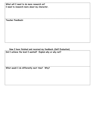 What will I need to do more research on?
I need to research more about my character.




Teacher Feedback:




    Now I have finished and received my feedback…(Self Evaluation)
Did I achieve the level I wanted? Explain why or why not?




What would I do differently next time? Why?
 