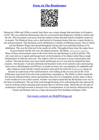 Essay on The Renaissance
During the 1400s and 1500s in mainly Italy there was a major change that took place in all aspects
of life. This was called the Renaissance and was a movement that helped give rebirth to culture and
the arts. This movement went away from the medieval times that had forced a feudalist system on
its people. The Medieval times were a dark period in European history that saw a major decline in
arts and government. This declining can be attributed to a number of different reasons. One of which
was the Bubonic Plague that spread throughout Europe and Asia and killed millions of its
inhabitants. This was the final nail in the medieval coffin. Throughout these times the major focus
for government and the arts were all religion oriented. The Black...show more content...
Many of these advancements came in the form of the arts and theology as well as politics. The
arts went retro so to speak and focused more on the humanity of its subject rather than a rough
interpretation of what the artist saw. The subject of the art was given a sense of personality and
realism. This had not been seen since Greek and Roman art so it was heavily inspired by these
societies. Arts became vivid and celebrated and beautiful works of art started to arise and amazing
artist such as Michelangelo and DiVinci. In medieval time's arts was primarily for cathedrals and
other religious needs and the worked seemed to lack spirit but when the Renaissance began art
became an expression of the world around it. Just looking at this art you can see the vivid
differences and mood of the artist that created these masterpieces. The ability to think outside the
box heavily influenced these artists and had they been alive in a feudalistic society many of these
works would never have been created. Another vast improvement that the Renaissance saw was in
the form of architecture. This art form went through the peak of its craft during this time and can be
seen by looking at these amazing achievements that we still have today. Much like art, the idea of
architecture went back towards a classical view of interpretation. It was heavily influenced by the
Greeks and Romans and was a huge advancement from building techniques of the
Get more content on HelpWriting.net
 