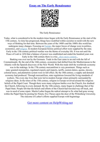 Essay on The Early Renaissance
The Early Renaissance
Today, what is considered to be the modern times began with the Early Renaissance at the start of the
15th century. As time has progressed, things have modified within societies to mold with the new
ways of thinking for that time. Between the years of the 1400's and the 1800's this world has
undergone many changes. Focusing on Europe, the major forces of change were in politics,
economics, and religion. In modern European history political effort were supplied by the state.
Early in the 15th century political warfare was the theme of everyday life. It was not until the
Peace of Lodi in 1454 that a balance of power was established and ended the hundred years war.
Early in the 16th century there is a rise...show more content...
Banking was over run by the Germans. Trade in the East came to an end with the fall of
Constantinople. By the end of the 16th century, economics had shifted from the Mediterranean to the
Atlantic with the Spanish discovery of the New World. With this trade shift the worldwide economy
was in the makings. In the 17th century mercantilism is very prominent. Things such as
state–granted monopolies, regulated exports and imports, tariffs, custom duties, quotas, slavery,
colonial taxes, and plantation system were in full effect. By the 18th century, a supply and demand
economy had produced. Through mercantilism, state regulations lowered the living standards of
workers. The every day lives that were led in modern Europe where primarily surrounded by
religious ideas. In the times of the 15th century, religion in Europe revolved around the religious
beliefs of the Papal Court. Though there were many religious battles over the Church, few doubted
the Church, following its every demand. By the 16th century, many began to challenge that of the
Papal State. People felt that the beliefs and efforts of the Church had traveled way off track, and
was in need of some repair. Martin Luther began the radical attempt to fix what had gone wrong
within the Papal State by posting his Ninety–five Theses upon the door of the Wittenberg University.
The outcome of Luther's efforts supplied Europe with beginnings
Get more content on HelpWriting.net
 
