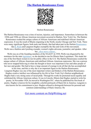 The Harlem Renaissance Essay
Harlem Renaissance
The Harlem Renaissance was a time of racism, injustice, and importance. Somewhere in between the
1920s and 1930s an African American movement occurred in Harlem, New York City. The Harlem
Renaissance exalted the unique culture of African–Americans and redefined African–American
expression. It was the result of Blacks migrating in the North, mostly Chicago and New York. There
were many significant figures, both male and female, that had taken part in the Harlem Renaissance.
Ida B. Wellsand Langston Hughes exemplify the like and work of this movement.
Wells was a fearless anti–lynching crusader, women's rights advocate, journalist, and speaker. After
her...show more content...
Wells was on of the founding members of the NAACP. In 1930, Wells was disgusted by the
nominees for the state legislature, so she decided to run for Illinois State Legislature. This made her
one of the first black women to run for public office in the U.S. The Harlem Renaissance exalted the
unique culture of African–Americans and redefined African–American expression. She was a person
who never stopped believing in what she thought or knew was important to her and other people of
her race and gender. She had to have a large amount of courage to do all that she has accomplished
in her time, and this is why she is an important figure to the Harlem Renaissance.
Langston Hughes was one of the most important writers and thinkers of the Harlem Renaissance.
Hughes creative intellect was influenced by his life in New York City's Harlem neighborhood.
Hughes had a very strong sense of racial pride. Through his works he promoted racial equality and
celebrated the African American culture. It was in Lincoln, Illinois that Hughes started to write his
poetry. In November 1924, he moved to Washington D.C. where he published his first book of
poetry. Hughes is known for his insightful, colorful portrayals of black life in America. Langston is
also known for his commitment to jazz. Hughes refused to distinguish between his personal and
common understandings of black America. He
Get more content on HelpWriting.net
 