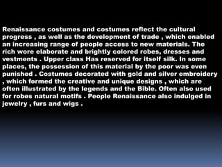 Renaissance costumes and costumes reflect the cultural
progress , as well as the development of trade , which enabled
an increasing range of people access to new materials. The
rich wore elaborate and brightly colored robes, dresses and
vestments . Upper class Has reserved for itself silk. In some
places, the possession of this material by the poor was even
punished . Costumes decorated with gold and silver embroidery
, which formed the creative and unique designs , which are
often illustrated by the legends and the Bible. Often also used
for robes natural motifs . People Renaissance also indulged in
jewelry , furs and wigs .
 