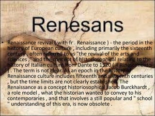 renaissance
• Renaissance revival ( with fr . Renaissance ) - the period in the
history of European culture , including primarily the sixteenth
century , often referred to as "the revival of the arts and
sciences ," and the concept of historiosophical relating to the
history of Italian culture from Dante to 1520 ( Il Rinascimento
) . The term is not clear. As an epoch in the history of
Renaissance culture includes fifteenth and sixteenth centuries
, but the time limits are not clearly established. The
Renaissance as a concept historiosophical Jacob Burckhardt ,
a role model , what the historian wanted to convey to his
contemporaries , and that involves a still popular and " school
" understanding of this era, is now obsolete .
 