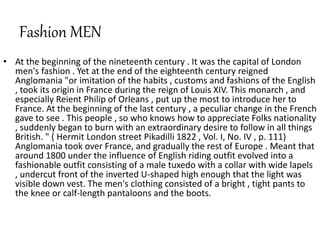 Fashion MEN
• At the beginning of the nineteenth century . It was the capital of London
men's fashion . Yet at the end of the eighteenth century reigned
Anglomania "or imitation of the habits , customs and fashions of the English
, took its origin in France during the reign of Louis XIV. This monarch , and
especially Reient Philip of Orleans , put up the most to introduce her to
France. At the beginning of the last century , a peculiar change in the French
gave to see . This people , so who knows how to appreciate Folks nationality
, suddenly began to burn with an extraordinary desire to follow in all things
British. " ( Hermit London street Pikadilli 1822 , Vol. I, No. IV , p. 111)
Anglomania took over France, and gradually the rest of Europe . Meant that
around 1800 under the influence of English riding outfit evolved into a
fashionable outfit consisting of a male tuxedo with a collar with wide lapels
, undercut front of the inverted U-shaped high enough that the light was
visible down vest. The men's clothing consisted of a bright , tight pants to
the knee or calf-length pantaloons and the boots.
 