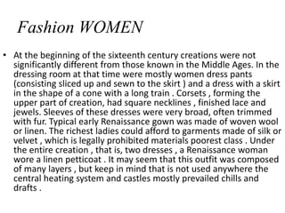 Fashion WOMEN
• At the beginning of the sixteenth century creations were not
significantly different from those known in the Middle Ages. In the
dressing room at that time were mostly women dress pants
(consisting sliced ​​up and sewn to the skirt ) and a dress with a skirt
in the shape of a cone with a long train . Corsets , forming the
upper part of creation, had square necklines , finished lace and
jewels. Sleeves of these dresses were very broad, often trimmed
with fur. Typical early Renaissance gown was made of woven wool
or linen. The richest ladies could afford to garments made ​​of silk or
velvet , which is legally prohibited materials poorest class . Under
the entire creation , that is, two dresses , a Renaissance woman
wore a linen petticoat . It may seem that this outfit was composed
of many layers , but keep in mind that is not used anywhere the
central heating system and castles mostly prevailed chills and
drafts .
 
