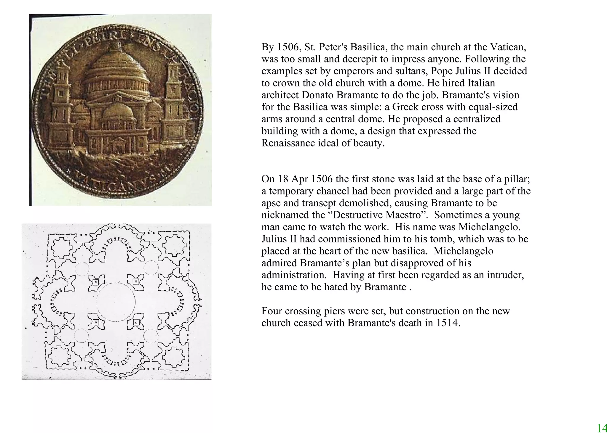 By 1506, St. Peter's Basilica, the main church at the Vatican, was too small and decrepit to impress anyone. Following the examples set by emperors and sultans, Pope Julius II decided to crown the old church with a dome. He hired Italian architect Donato Bramante to do the job. Bramante's vision for the Basilica was simple: a Greek cross with equal-sized arms around a central dome. He proposed a centralized building with a dome, a design that expressed the Renaissance ideal of beauty.  On 18 Apr 1506 the first stone was laid at the base of a pillar; a temporary chancel had been provided and a large part of the apse and transept demolished, causing Bramante to be nicknamed the “Destructive Maestro”.  Sometimes a young man came to watch the work.  His name was Michelangelo.  Julius II had commissioned him to his tomb, which was to be placed at the heart of the new basilica.  Michelangelo admired Bramante’s plan but disapproved of his administration.  Having at first been regarded as an intruder, he came to be hated by Bramante . Four crossing piers were set, but construction on the new church ceased with Bramante's death in 1514. 