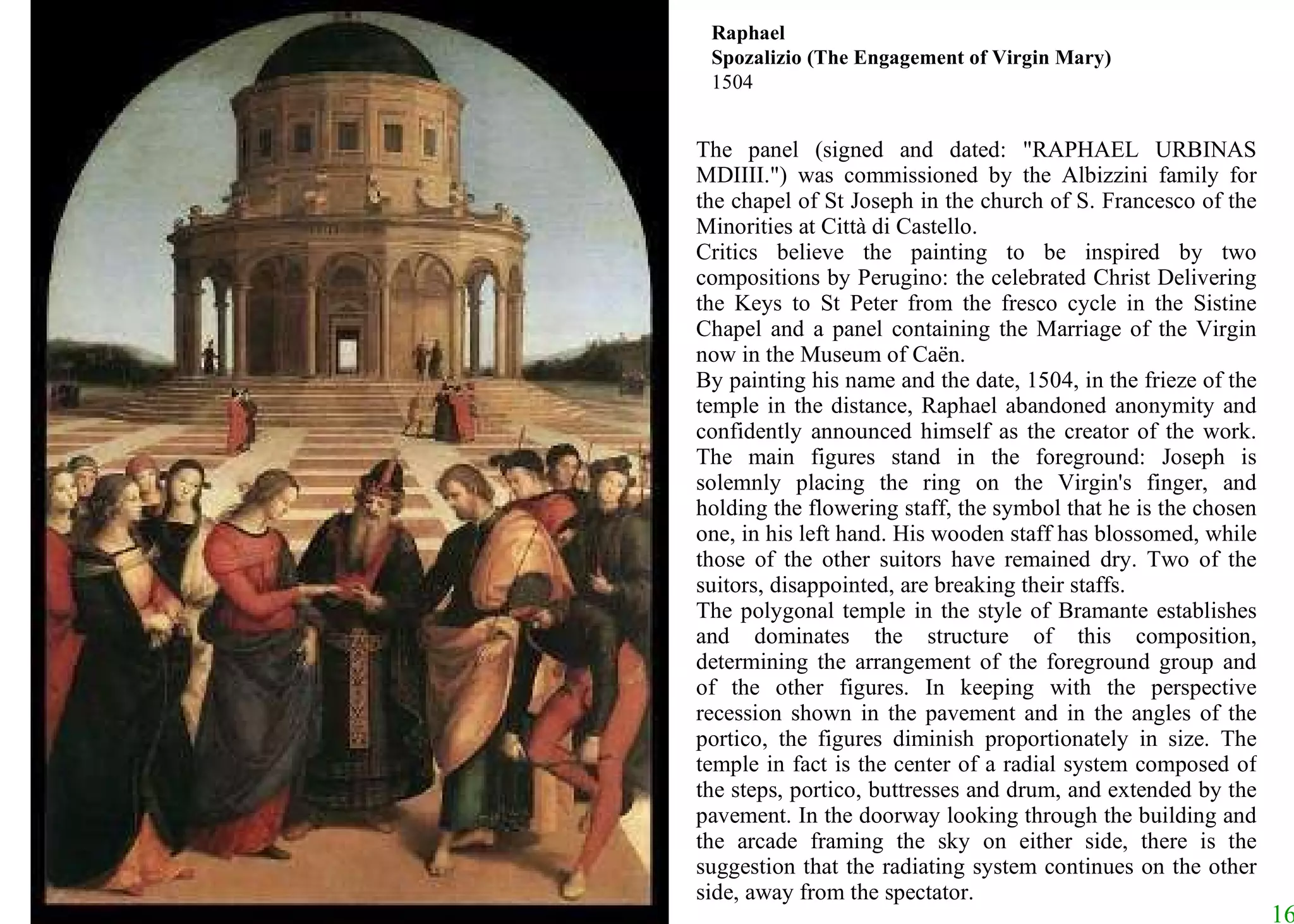 The panel (signed and dated: "RAPHAEL URBINAS MDIIII.") was commissioned by the Albizzini family for the chapel of St Joseph in the church of S. Francesco of the Minorities at Città di Castello.  Critics believe the painting to be inspired by two compositions by Perugino: the celebrated Christ Delivering the Keys to St Peter from the fresco cycle in the Sistine Chapel and a panel containing the Marriage of the Virgin now in the Museum of Caën.  By painting his name and the date, 1504, in the frieze of the temple in the distance, Raphael abandoned anonymity and confidently announced himself as the creator of the work. The main figures stand in the foreground: Joseph is solemnly placing the ring on the Virgin's finger, and holding the flowering staff, the symbol that he is the chosen one, in his left hand. His wooden staff has blossomed, while those of the other suitors have remained dry. Two of the suitors, disappointed, are breaking their staffs.  The polygonal temple in the style of Bramante establishes and dominates the structure of this composition, determining the arrangement of the foreground group and of the other figures. In keeping with the perspective recession shown in the pavement and in the angles of the portico, the figures diminish proportionately in size. The temple in fact is the center of a radial system composed of the steps, portico, buttresses and drum, and extended by the pavement. In the doorway looking through the building and the arcade framing the sky on either side, there is the suggestion that the radiating system continues on the other side, away from the spectator.  Raphael Spozalizio (The Engagement of Virgin Mary) 1504 