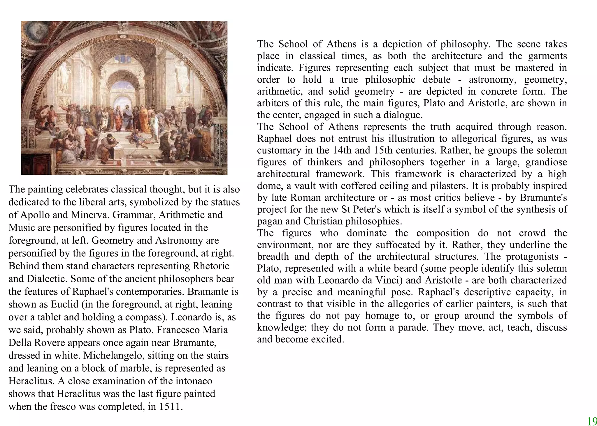 The School of Athens is a depiction of philosophy. The scene takes place in classical times, as both the architecture and the garments indicate. Figures representing each subject that must be mastered in order to hold a true philosophic debate - astronomy, geometry, arithmetic, and solid geometry - are depicted in concrete form. The arbiters of this rule, the main figures, Plato and Aristotle, are shown in the center, engaged in such a dialogue.  The School of Athens represents the truth acquired through reason. Raphael does not entrust his illustration to allegorical figures, as was customary in the 14th and 15th centuries. Rather, he groups the solemn figures of thinkers and philosophers together in a large, grandiose architectural framework. This framework is characterized by a high dome, a vault with coffered ceiling and pilasters. It is probably inspired by late Roman architecture or - as most critics believe - by Bramante's project for the new St Peter's which is itself a symbol of the synthesis of pagan and Christian philosophies.  The figures who dominate the composition do not crowd the environment, nor are they suffocated by it. Rather, they underline the breadth and depth of the architectural structures. The protagonists - Plato, represented with a white beard (some people identify this solemn old man with Leonardo da Vinci) and Aristotle - are both characterized by a precise and meaningful pose. Raphael's descriptive capacity, in contrast to that visible in the allegories of earlier painters, is such that the figures do not pay homage to, or group around the symbols of knowledge; they do not form a parade. They move, act, teach, discuss and become excited.  The painting celebrates classical thought, but it is also dedicated to the liberal arts, symbolized by the statues of Apollo and Minerva. Grammar, Arithmetic and Music are personified by figures located in the foreground, at left. Geometry and Astronomy are personified by the figures in the foreground, at right. Behind them stand characters representing Rhetoric and Dialectic. Some of the ancient philosophers bear the features of Raphael's contemporaries. Bramante is shown as Euclid (in the foreground, at right, leaning over a tablet and holding a compass). Leonardo is, as we said, probably shown as Plato. Francesco Maria Della Rovere appears once again near Bramante, dressed in white. Michelangelo, sitting on the stairs and leaning on a block of marble, is represented as Heraclitus. A close examination of the intonaco shows that Heraclitus was the last figure painted when the fresco was completed, in 1511.  