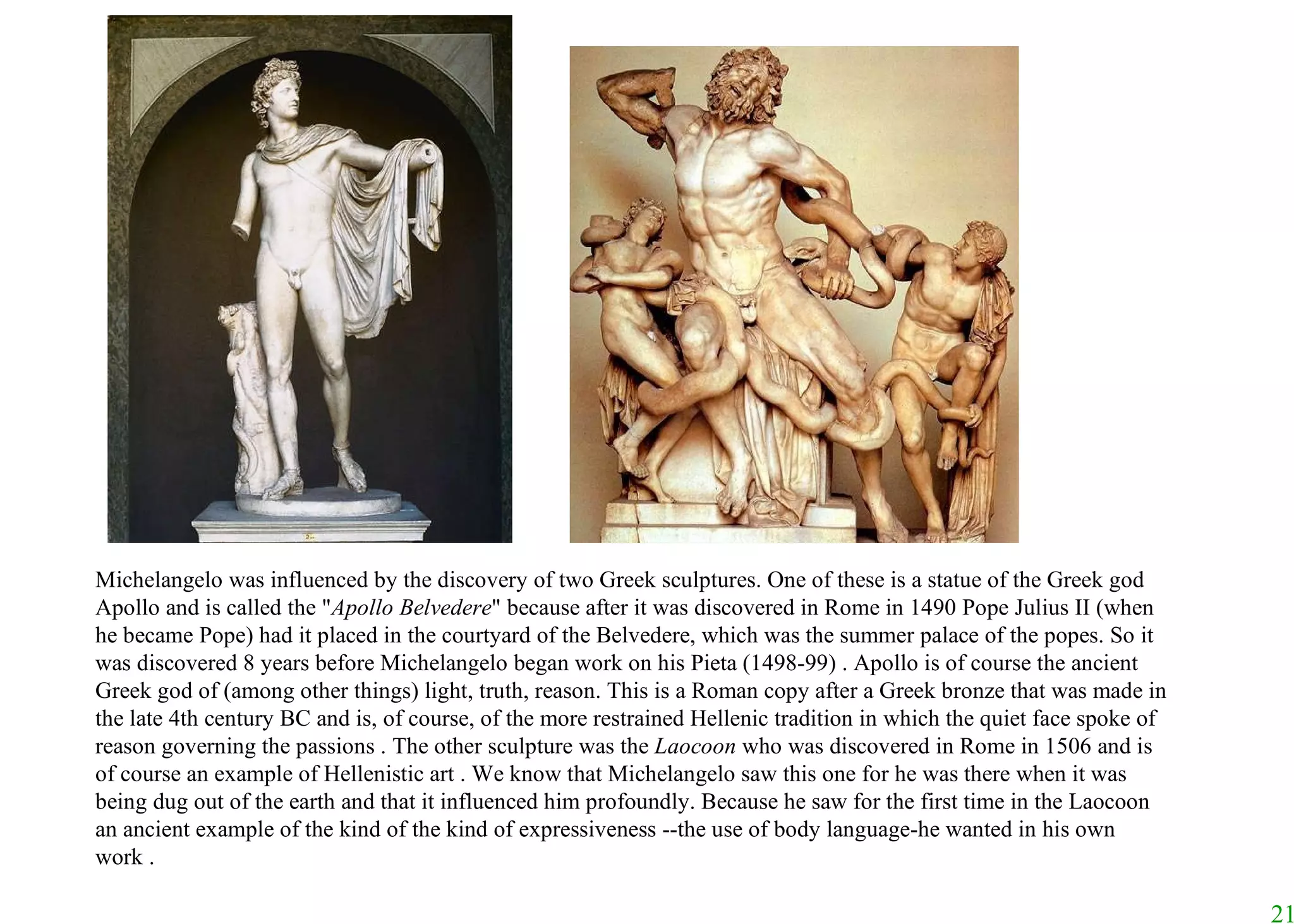 Michelangelo was influenced by the discovery of two Greek sculptures. One of these is a statue of the Greek god Apollo and is called the " Apollo Belvedere " because after it was discovered in Rome in 1490 Pope Julius II (when he became Pope) had it placed in the courtyard of the Belvedere, which was the summer palace of the popes. So it was discovered 8 years before Michelangelo began work on his Pieta (1498-99) . Apollo is of course the ancient Greek god of (among other things) light, truth, reason. This is a Roman copy after a Greek bronze that was made in the late 4th century BC and is, of course, of the more restrained Hellenic tradition in which the quiet face spoke of reason governing the passions .   The other sculpture was the  Laocoon  who was discovered in Rome in 1506 and is of course an example of Hellenistic art . We know that Michelangelo saw this one for he was there when it was being dug out of the earth and that it influenced him profoundly. Because he saw for the first time in the Laocoon an ancient example of the kind of the kind of expressiveness --the use of body language-he wanted in his own work . 