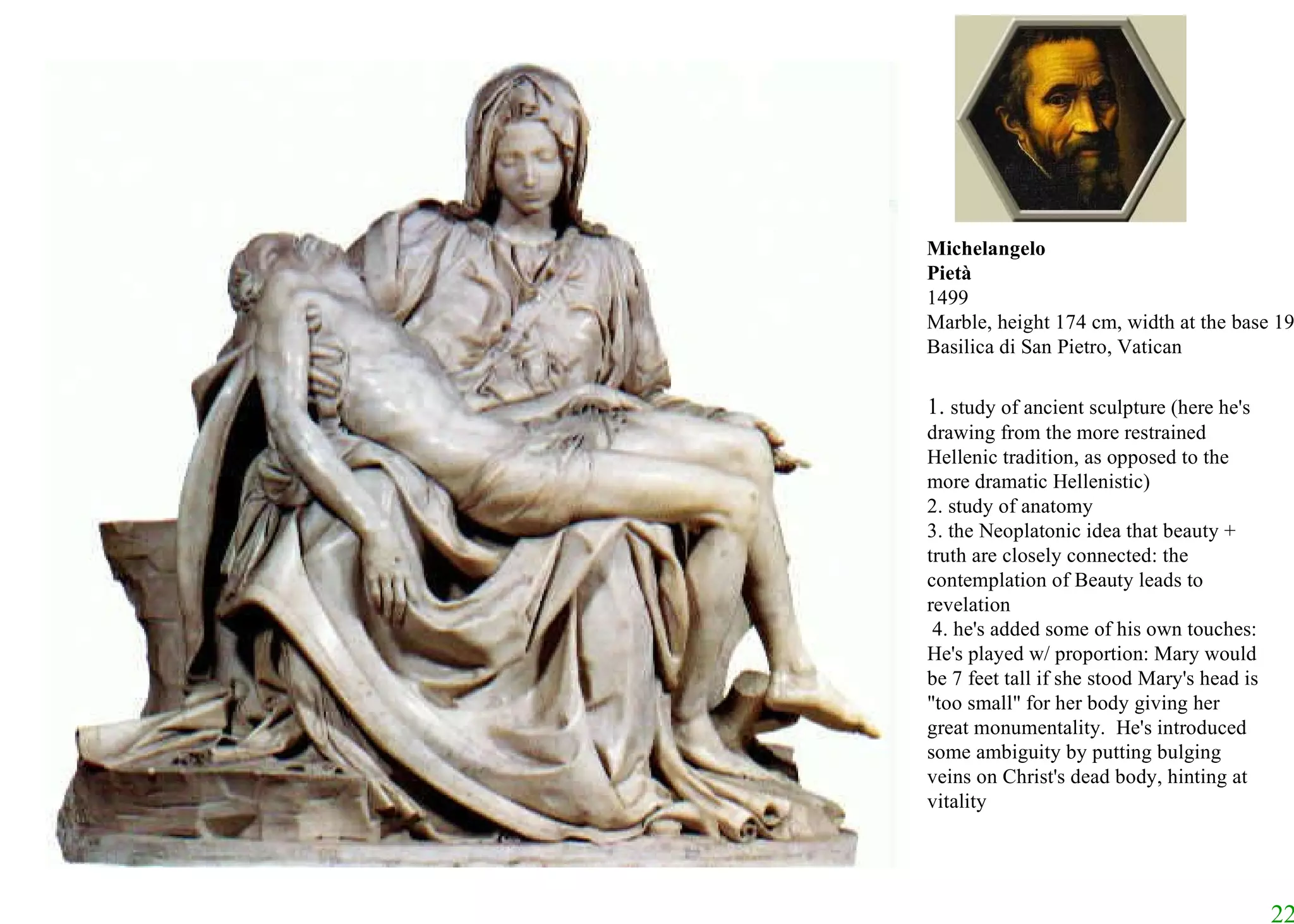 Michelangelo Pietà 1499 Marble, height 174 cm, width at the base 195 cm Basilica di San Pietro, Vatican 1.  study of ancient sculpture (here he's drawing from the more restrained Hellenic tradition, as opposed to the more dramatic Hellenistic) 2. study of anatomy  3. the Neoplatonic idea that beauty + truth are closely connected: the contemplation of Beauty leads to revelation 4. he's added some of his own touches: He's played w/ proportion: Mary would be 7 feet tall if she stood Mary's head is "too small" for her body giving her great monumentality.  He's introduced some ambiguity by putting bulging veins on Christ's dead body, hinting at vitality  