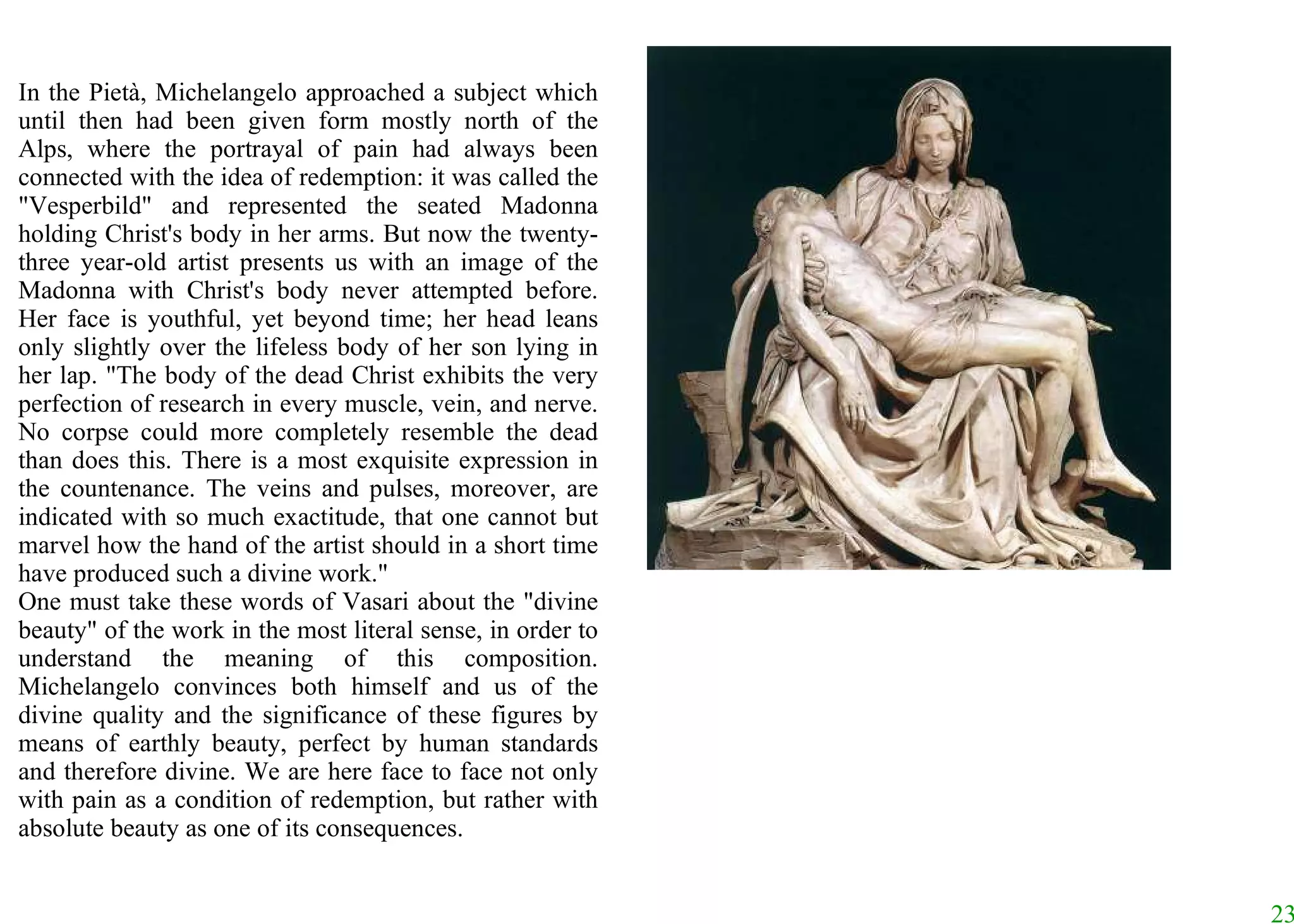 In the Pietà, Michelangelo approached a subject which until then had been given form mostly north of the Alps, where the portrayal of pain had always been connected with the idea of redemption: it was called the "Vesperbild" and represented the seated Madonna holding Christ's body in her arms. But now the twenty-three year-old artist presents us with an image of the Madonna with Christ's body never attempted before. Her face is youthful, yet beyond time; her head leans only slightly over the lifeless body of her son lying in her lap. "The body of the dead Christ exhibits the very perfection of research in every muscle, vein, and nerve. No corpse could more completely resemble the dead than does this. There is a most exquisite expression in the countenance. The veins and pulses, moreover, are indicated with so much exactitude, that one cannot but marvel how the hand of the artist should in a short time have produced such a divine work."  One must take these words of Vasari about the "divine beauty" of the work in the most literal sense, in order to understand the meaning of this composition. Michelangelo convinces both himself and us of the divine quality and the significance of these figures by means of earthly beauty, perfect by human standards and therefore divine. We are here face to face not only with pain as a condition of redemption, but rather with absolute beauty as one of its consequences.  