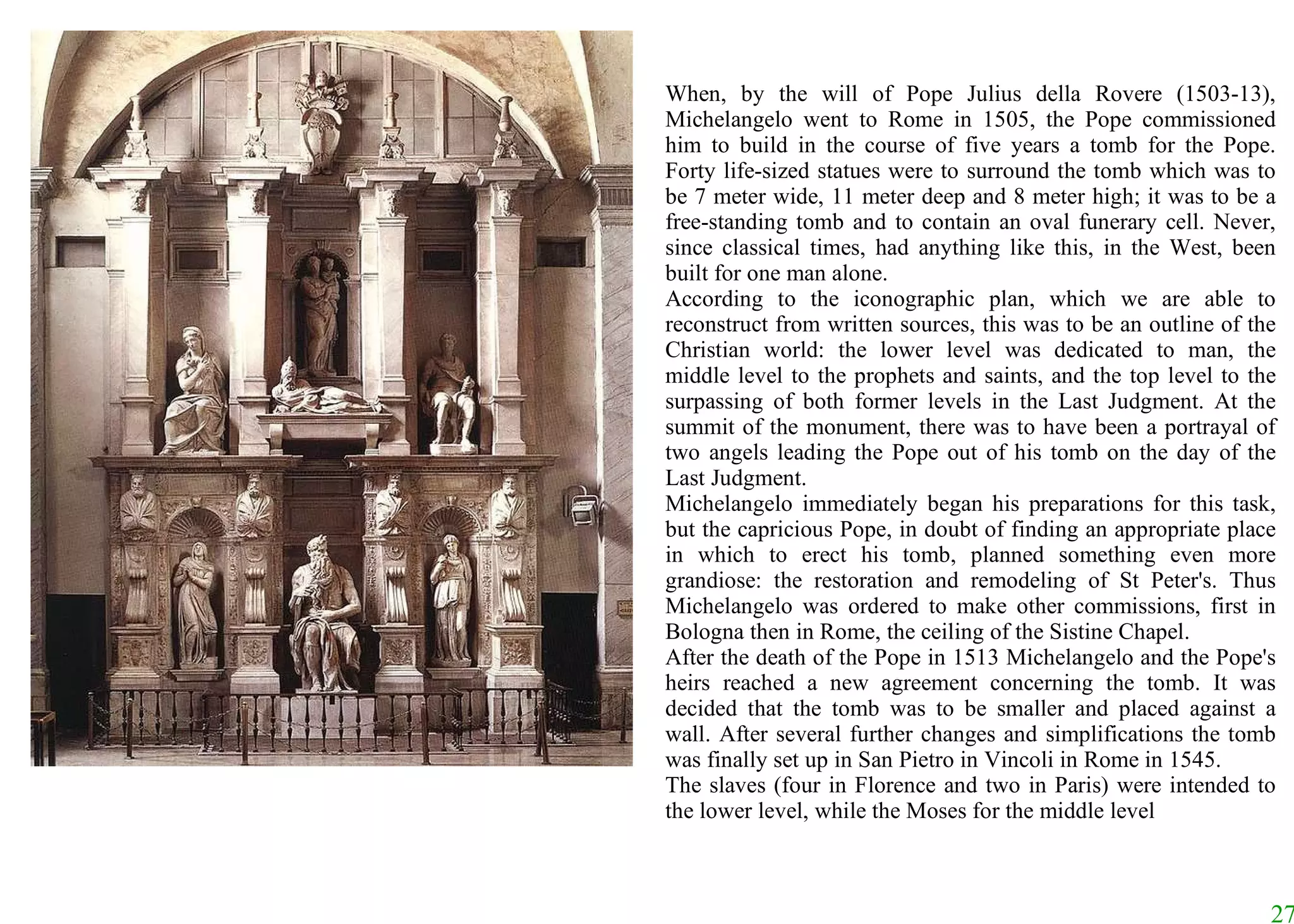 When, by the will of Pope Julius della Rovere (1503-13), Michelangelo went to Rome in 1505, the Pope commissioned him to build in the course of five years a tomb for the Pope. Forty life-sized statues were to surround the tomb which was to be 7 meter wide, 11 meter deep and 8 meter high; it was to be a free-standing tomb and to contain an oval funerary cell. Never, since classical times, had anything like this, in the West, been built for one man alone.  According to the iconographic plan, which we are able to reconstruct from written sources, this was to be an outline of the Christian world: the lower level was dedicated to man, the middle level to the prophets and saints, and the top level to the surpassing of both former levels in the Last Judgment. At the summit of the monument, there was to have been a portrayal of two angels leading the Pope out of his tomb on the day of the Last Judgment.  Michelangelo immediately began his preparations for this task, but the capricious Pope, in doubt of finding an appropriate place in which to erect his tomb, planned something even more grandiose: the restoration and remodeling of St Peter's. Thus Michelangelo was ordered to make other commissions, first in Bologna then in Rome, the ceiling of the Sistine Chapel.  After the death of the Pope in 1513 Michelangelo and the Pope's heirs reached a new agreement concerning the tomb. It was decided that the tomb was to be smaller and placed against a wall. After several further changes and simplifications the tomb was finally set up in San Pietro in Vincoli in Rome in 1545.  The slaves (four in Florence and two in Paris) were intended to the lower level, while the Moses for the middle level 