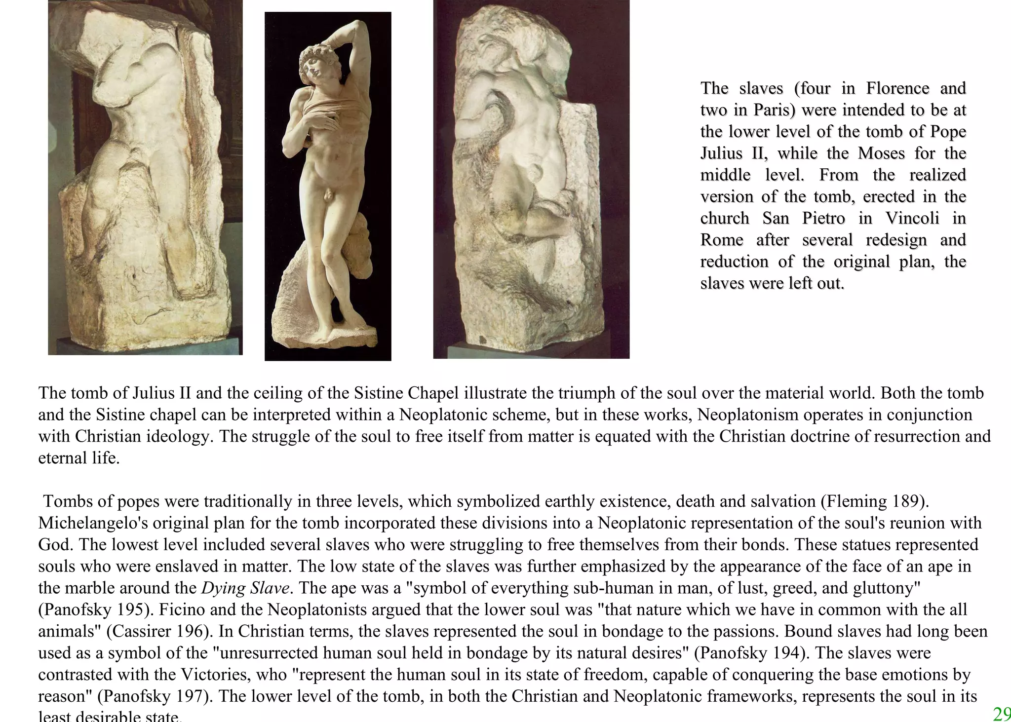 The slaves (four in Florence and two in Paris) were intended to be at the lower level of the tomb of Pope Julius II, while the Moses for the middle level. From the realized version of the tomb, erected in the church San Pietro in Vincoli in Rome after several redesign and reduction of the original plan, the slaves were left out.  The tomb of Julius II and the ceiling of the Sistine Chapel illustrate the triumph of the soul over the material world. Both the tomb and the Sistine chapel can be interpreted within a Neoplatonic scheme, but in these works, Neoplatonism operates in conjunction with Christian ideology. The struggle of the soul to free itself from matter is equated with the Christian doctrine of resurrection and eternal life.   Tombs of popes were traditionally in three levels, which symbolized earthly existence, death and salvation (Fleming 189). Michelangelo's original plan for the tomb incorporated these divisions into a Neoplatonic representation of the soul's reunion with God. The lowest level included several slaves who were struggling to free themselves from their bonds. These statues represented souls who were enslaved in matter. The low state of the slaves was further emphasized by the appearance of the face of an ape in the marble around the  Dying Slave . The ape was a "symbol of everything sub-human in man, of lust, greed, and gluttony" (Panofsky 195). Ficino and the Neoplatonists argued that the lower soul was "that nature which we have in common with the all animals" (Cassirer 196). In Christian terms, the slaves represented the soul in bondage to the passions. Bound slaves had long been used as a symbol of the "unresurrected human soul held in bondage by its natural desires" (Panofsky 194). The slaves were contrasted with the Victories, who "represent the human soul in its state of freedom, capable of conquering the base emotions by reason" (Panofsky 197). The lower level of the tomb, in both the Christian and Neoplatonic frameworks, represents the soul in its least desirable state. 