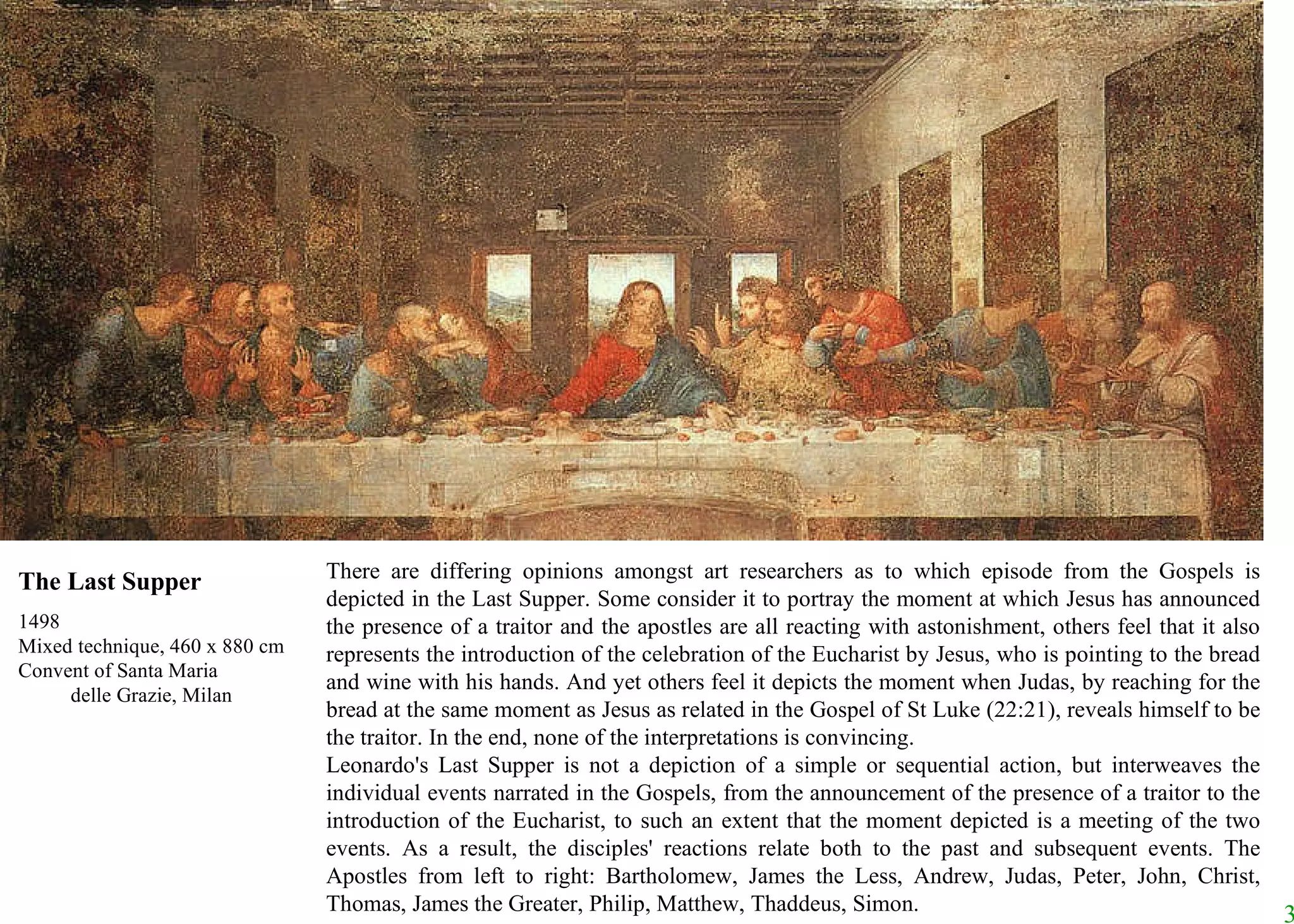 There are differing opinions amongst art researchers as to which episode from the Gospels is depicted in the Last Supper. Some consider it to portray the moment at which Jesus has announced the presence of a traitor and the apostles are all reacting with astonishment, others feel that it also represents the introduction of the celebration of the Eucharist by Jesus, who is pointing to the bread and wine with his hands. And yet others feel it depicts the moment when Judas, by reaching for the bread at the same moment as Jesus as related in the Gospel of St Luke (22:21), reveals himself to be the traitor. In the end, none of the interpretations is convincing.  Leonardo's Last Supper is not a depiction of a simple or sequential action, but interweaves the individual events narrated in the Gospels, from the announcement of the presence of a traitor to the introduction of the Eucharist, to such an extent that the moment depicted is a meeting of the two events. As a result, the disciples' reactions relate both to the past and subsequent events. The Apostles from left to right: Bartholomew, James the Less, Andrew, Judas, Peter, John, Christ, Thomas, James the Greater, Philip, Matthew, Thaddeus, Simon. The Last Supper 1498 Mixed technique, 460 x 880 cm Convent of Santa Maria  delle Grazie, Milan 