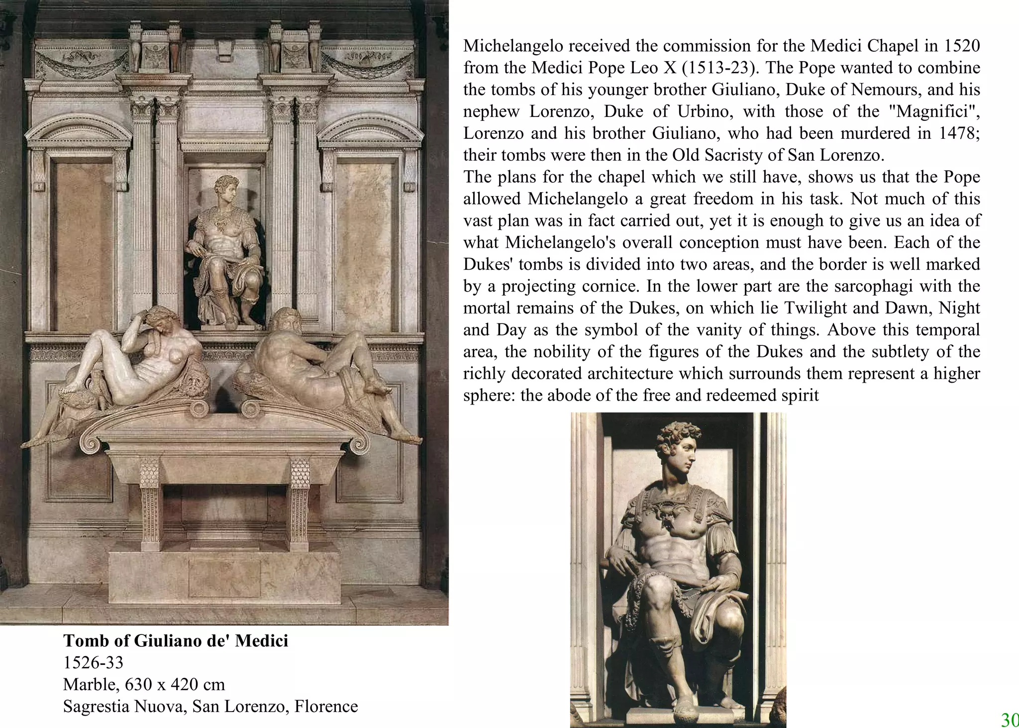 Tomb of Giuliano de' Medici 1526-33 Marble, 630 x 420 cm Sagrestia Nuova, San Lorenzo, Florence Michelangelo received the commission for the Medici Chapel in 1520 from the Medici Pope Leo X (1513-23). The Pope wanted to combine the tombs of his younger brother Giuliano, Duke of Nemours, and his nephew Lorenzo, Duke of Urbino, with those of the "Magnifici", Lorenzo and his brother Giuliano, who had been murdered in 1478; their tombs were then in the Old Sacristy of San Lorenzo.  The plans for the chapel which we still have, shows us that the Pope allowed Michelangelo a great freedom in his task. Not much of this vast plan was in fact carried out, yet it is enough to give us an idea of what Michelangelo's overall conception must have been. Each of the Dukes' tombs is divided into two areas, and the border is well marked by a projecting cornice. In the lower part are the sarcophagi with the mortal remains of the Dukes, on which lie Twilight and Dawn, Night and Day as the symbol of the vanity of things. Above this temporal area, the nobility of the figures of the Dukes and the subtlety of the richly decorated architecture which surrounds them represent a higher sphere: the abode of the free and redeemed spirit 