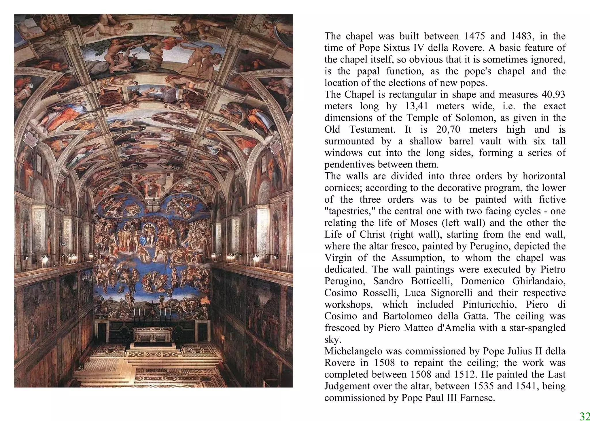 The chapel was built between 1475 and 1483, in the time of Pope Sixtus IV della Rovere. A basic feature of the chapel itself, so obvious that it is sometimes ignored, is the papal function, as the pope's chapel and the location of the elections of new popes.  The Chapel is rectangular in shape and measures 40,93 meters long by 13,41 meters wide, i.e. the exact dimensions of the Temple of Solomon, as given in the Old Testament. It is 20,70 meters high and is surmounted by a shallow barrel vault with six tall windows cut into the long sides, forming a series of pendentives between them.  The walls are divided into three orders by horizontal cornices; according to the decorative program, the lower of the three orders was to be painted with fictive "tapestries," the central one with two facing cycles - one relating the life of Moses (left wall) and the other the Life of Christ (right wall), starting from the end wall, where the altar fresco, painted by Perugino, depicted the Virgin of the Assumption, to whom the chapel was dedicated. The wall paintings were executed by Pietro Perugino, Sandro Botticelli, Domenico Ghirlandaio, Cosimo Rosselli, Luca Signorelli and their respective workshops, which included Pinturicchio, Piero di Cosimo and Bartolomeo della Gatta. The ceiling was frescoed by Piero Matteo d'Amelia with a star-spangled sky.  Michelangelo was commissioned by Pope Julius II della Rovere in 1508 to repaint the ceiling; the work was completed between 1508 and 1512. He painted the Last Judgement over the altar, between 1535 and 1541, being commissioned by Pope Paul III Farnese.  