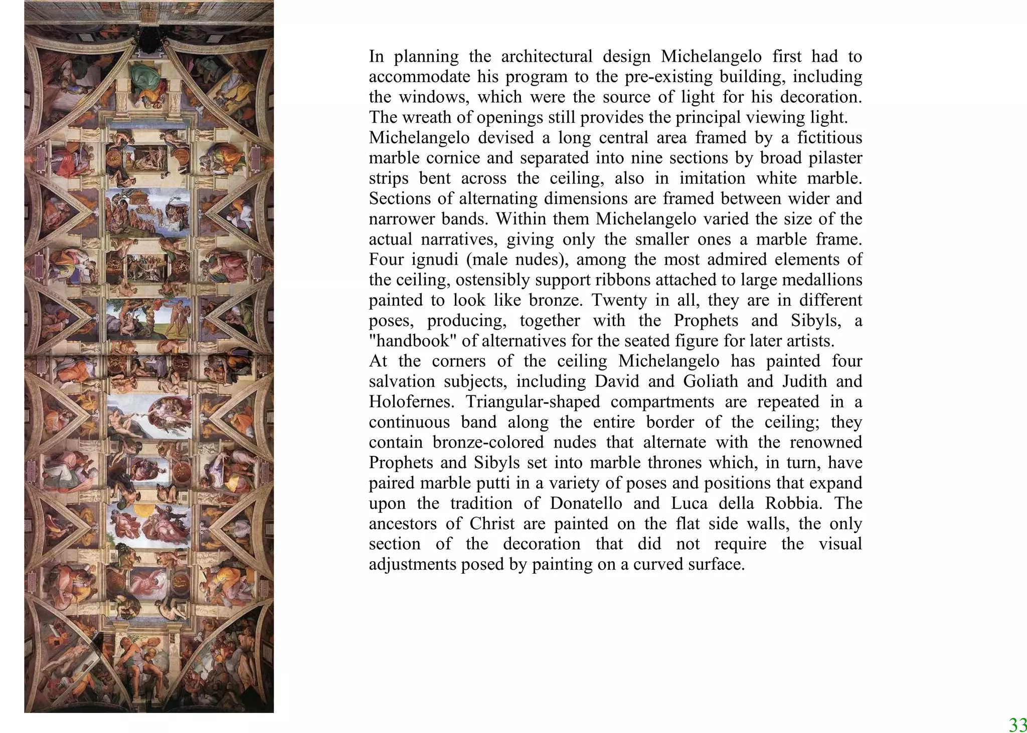 In planning the architectural design Michelangelo first had to accommodate his program to the pre-existing building, including the windows, which were the source of light for his decoration. The wreath of openings still provides the principal viewing light.  Michelangelo devised a long central area framed by a fictitious marble cornice and separated into nine sections by broad pilaster strips bent across the ceiling, also in imitation white marble. Sections of alternating dimensions are framed between wider and narrower bands. Within them Michelangelo varied the size of the actual narratives, giving only the smaller ones a marble frame. Four ignudi (male nudes), among the most admired elements of the ceiling, ostensibly support ribbons attached to large medallions painted to look like bronze. Twenty in all, they are in different poses, producing, together with the Prophets and Sibyls, a "handbook" of alternatives for the seated figure for later artists.  At the corners of the ceiling Michelangelo has painted four salvation subjects, including David and Goliath and Judith and Holofernes. Triangular-shaped compartments are repeated in a continuous band along the entire border of the ceiling; they contain bronze-colored nudes that alternate with the renowned Prophets and Sibyls set into marble thrones which, in turn, have paired marble putti in a variety of poses and positions that expand upon the tradition of Donatello and Luca della Robbia. The ancestors of Christ are painted on the flat side walls, the only section of the decoration that did not require the visual adjustments posed by painting on a curved surface.  