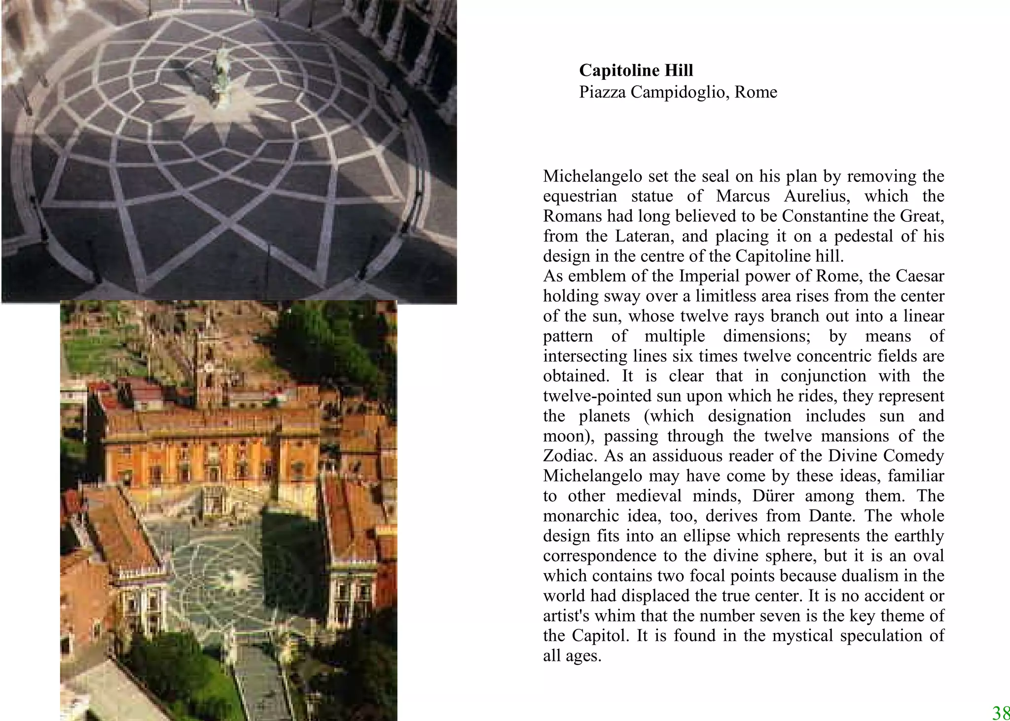 Michelangelo set the seal on his plan by removing the equestrian statue of Marcus Aurelius, which the Romans had long believed to be Constantine the Great, from the Lateran, and placing it on a pedestal of his design in the centre of the Capitoline hill.  As emblem of the Imperial power of Rome, the Caesar holding sway over a limitless area rises from the center of the sun, whose twelve rays branch out into a linear pattern of multiple dimensions; by means of intersecting lines six times twelve concentric fields are obtained. It is clear that in conjunction with the twelve-pointed sun upon which he rides, they represent the planets (which designation includes sun and moon), passing through the twelve mansions of the Zodiac. As an assiduous reader of the Divine Comedy Michelangelo may have come by these ideas, familiar to other medieval minds, Dürer among them. The monarchic idea, too, derives from Dante. The whole design fits into an ellipse which represents the earthly correspondence to the divine sphere, but it is an oval which contains two focal points because dualism in the world had displaced the true center. It is no accident or artist's whim that the number seven is the key theme of the Capitol. It is found in the mystical speculation of all ages. Capitoline Hill Piazza Campidoglio, Rome 