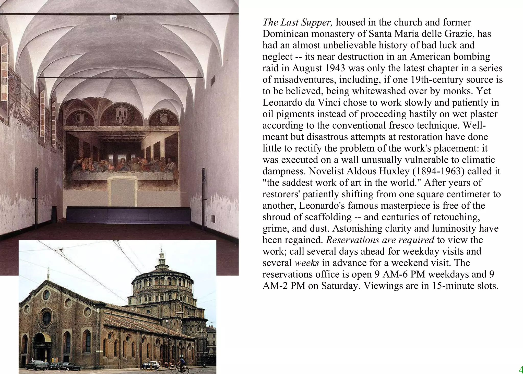 The Last Supper,  housed in the church and former Dominican monastery of Santa Maria delle Grazie, has had an almost unbelievable history of bad luck and neglect -- its near destruction in an American bombing raid in August 1943 was only the latest chapter in a series of misadventures, including, if one 19th-century source is to be believed, being whitewashed over by monks. Yet Leonardo da Vinci chose to work slowly and patiently in oil pigments instead of proceeding hastily on wet plaster according to the conventional fresco technique. Well-meant but disastrous attempts at restoration have done little to rectify the problem of the work's placement: it was executed on a wall unusually vulnerable to climatic dampness. Novelist Aldous Huxley (1894-1963) called it "the saddest work of art in the world." After years of restorers' patiently shifting from one square centimeter to another, Leonardo's famous masterpiece is free of the shroud of scaffolding -- and centuries of retouching, grime, and dust. Astonishing clarity and luminosity have been regained.  Reservations are required  to view the work; call several days ahead for weekday visits and several  weeks  in advance for a weekend visit. The reservations office is open 9 AM-6 PM weekdays and 9 AM-2 PM on Saturday. Viewings are in 15-minute slots.  