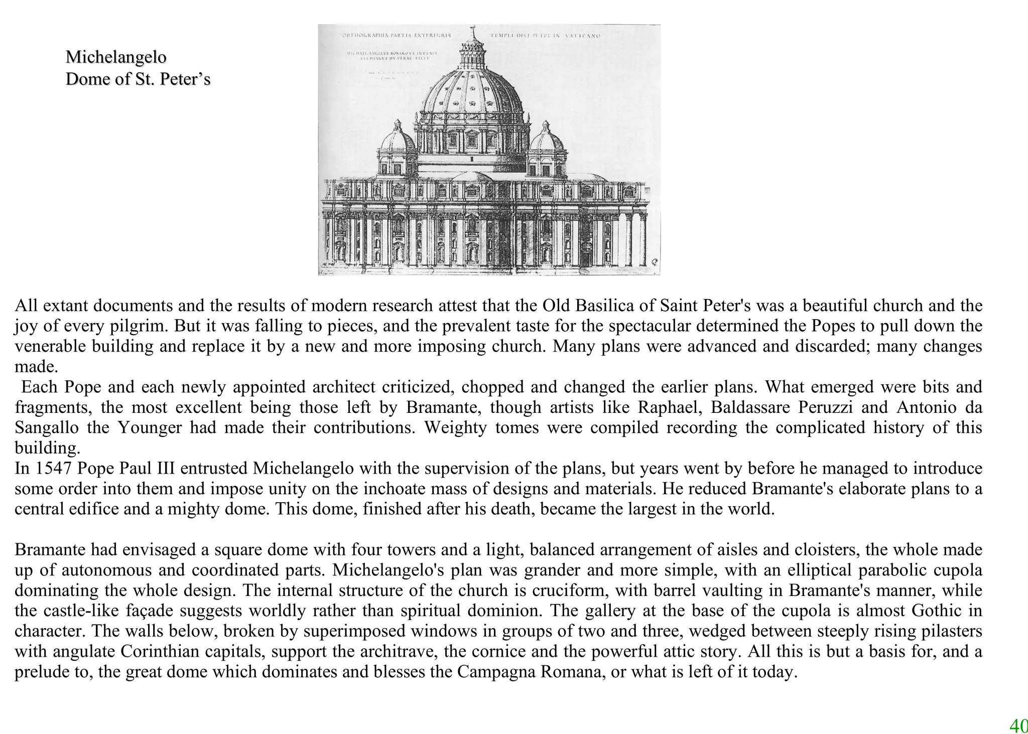All extant documents and the results of modern research attest that the Old Basilica of Saint Peter's was a beautiful church and the joy of every pilgrim. But it was falling to pieces, and the prevalent taste for the spectacular determined the Popes to pull down the venerable building and replace it by a new and more imposing church. Many plans were advanced and discarded; many changes made. Each Pope and each newly appointed architect criticized, chopped and changed the earlier plans. What emerged were bits and fragments, the most excellent being those left by Bramante, though artists like Raphael, Baldassare Peruzzi and Antonio da Sangallo the Younger had made their contributions. Weighty tomes were compiled recording the complicated history of this building.  In 1547 Pope Paul III entrusted Michelangelo with the supervision of the plans, but years went by before he managed to introduce some order into them and impose unity on the inchoate mass of designs and materials. He reduced Bramante's elaborate plans to a central edifice and a mighty dome. This dome, finished after his death, became the largest in the world.  Bramante had envisaged a square dome with four towers and a light, balanced arrangement of aisles and cloisters, the whole made up of autonomous and coordinated parts. Michelangelo's plan was grander and more simple, with an elliptical parabolic cupola dominating the whole design. The internal structure of the church is cruciform, with barrel vaulting in Bramante's manner, while the castle-like façade suggests worldly rather than spiritual dominion. The gallery at the base of the cupola is almost Gothic in character. The walls below, broken by superimposed windows in groups of two and three, wedged between steeply rising pilasters with angulate Corinthian capitals, support the architrave, the cornice and the powerful attic story. All this is but a basis for, and a prelude to, the great dome which dominates and blesses the Campagna Romana, or what is left of it today. Michelangelo Dome of St. Peter’s 