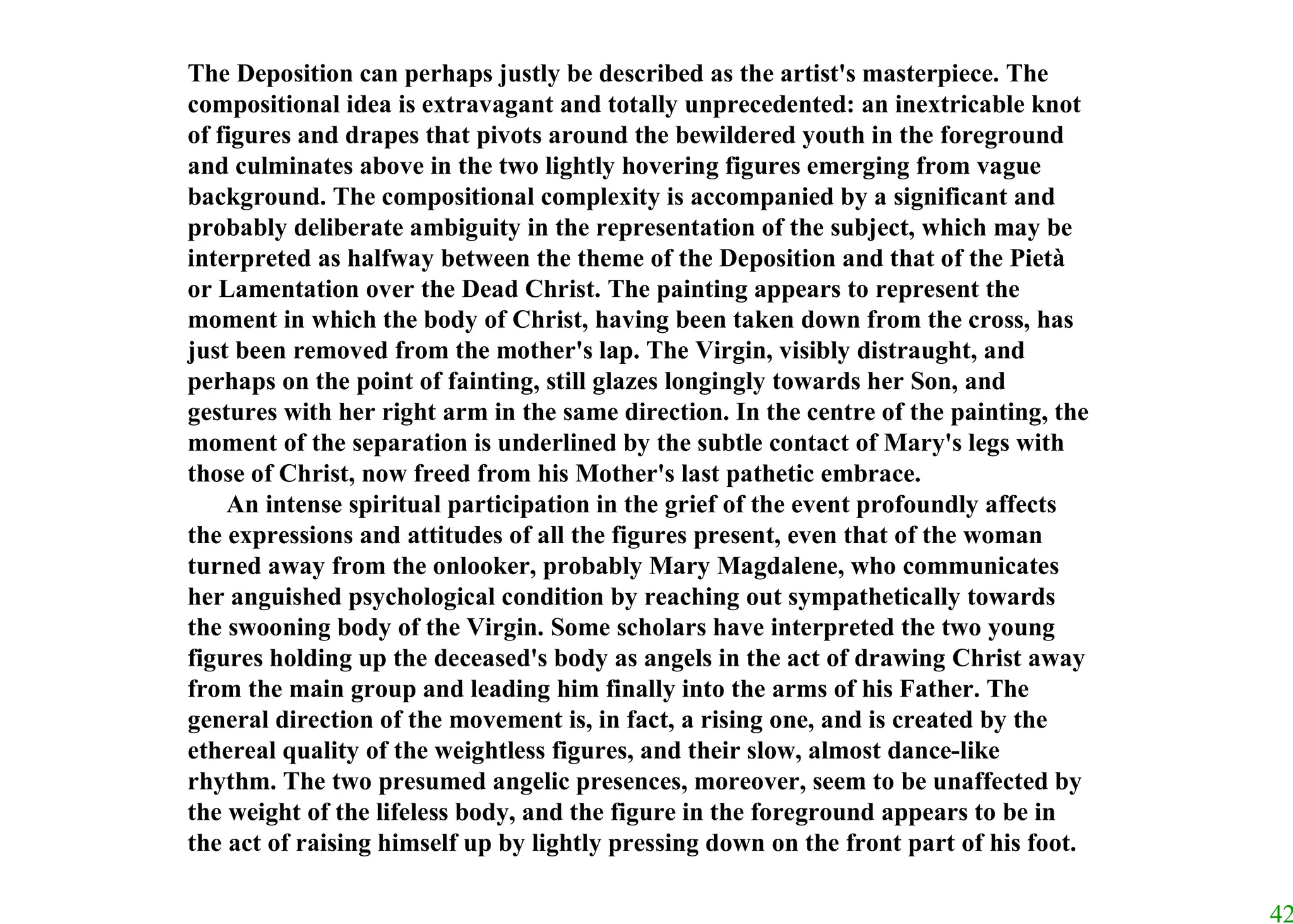 The Deposition can perhaps justly be described as the artist's masterpiece. The compositional idea is extravagant and totally unprecedented: an inextricable knot of figures and drapes that pivots around the bewildered youth in the foreground and culminates above in the two lightly hovering figures emerging from vague background. The compositional complexity is accompanied by a significant and probably deliberate ambiguity in the representation of the subject, which may be interpreted as halfway between the theme of the Deposition and that of the Pietà or Lamentation over the Dead Christ. The painting appears to represent the moment in which the body of Christ, having been taken down from the cross, has just been removed from the mother's lap. The Virgin, visibly distraught, and perhaps on the point of fainting, still glazes longingly towards her Son, and gestures with her right arm in the same direction. In the centre of the painting, the moment of the separation is underlined by the subtle contact of Mary's legs with those of Christ, now freed from his Mother's last pathetic embrace.  An intense spiritual participation in the grief of the event profoundly affects the expressions and attitudes of all the figures present, even that of the woman turned away from the onlooker, probably Mary Magdalene, who communicates her anguished psychological condition by reaching out sympathetically towards the swooning body of the Virgin. Some scholars have interpreted the two young figures holding up the deceased's body as angels in the act of drawing Christ away from the main group and leading him finally into the arms of his Father. The general direction of the movement is, in fact, a rising one, and is created by the ethereal quality of the weightless figures, and their slow, almost dance-like rhythm. The two presumed angelic presences, moreover, seem to be unaffected by the weight of the lifeless body, and the figure in the foreground appears to be in the act of raising himself up by lightly pressing down on the front part of his foot.  