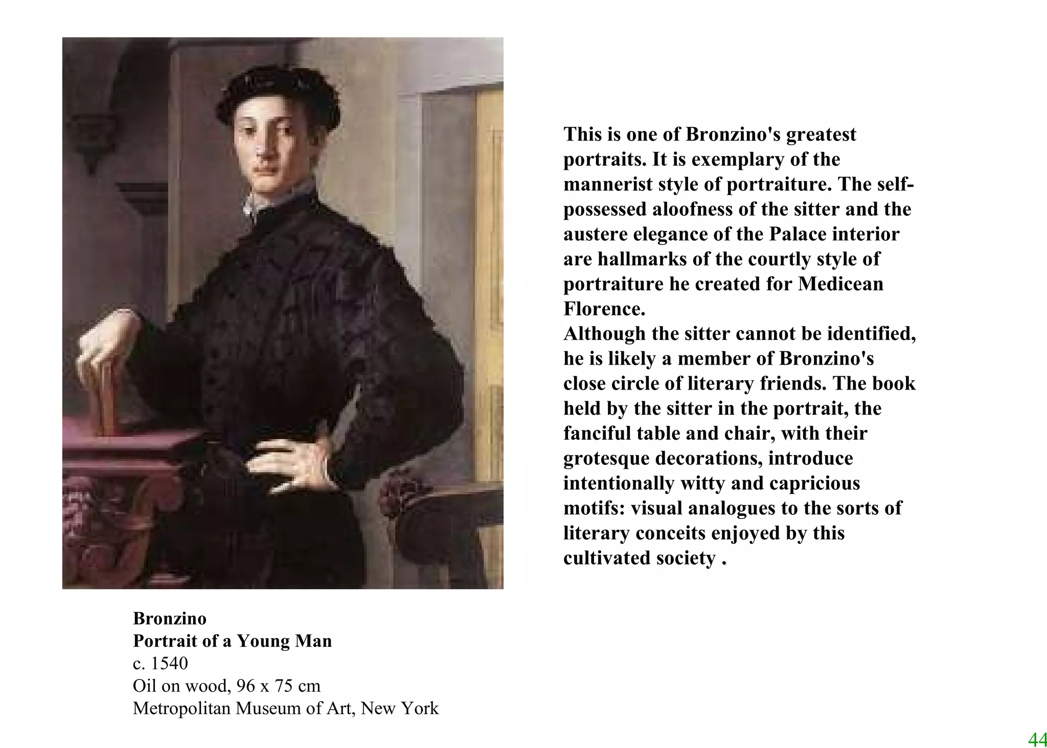 This is one of Bronzino's greatest portraits. It is exemplary of the mannerist style of portraiture. The self-possessed aloofness of the sitter and the austere elegance of the Palace interior are hallmarks of the courtly style of portraiture he created for Medicean Florence.  Although the sitter cannot be identified, he is likely a member of Bronzino's close circle of literary friends. The book held by the sitter in the portrait, the fanciful table and chair, with their grotesque decorations, introduce intentionally witty and capricious motifs: visual analogues to the sorts of literary conceits enjoyed by this cultivated society  . Bronzino Portrait of a Young Man c. 1540 Oil on wood, 96 x 75 cm Metropolitan Museum of Art, New York 