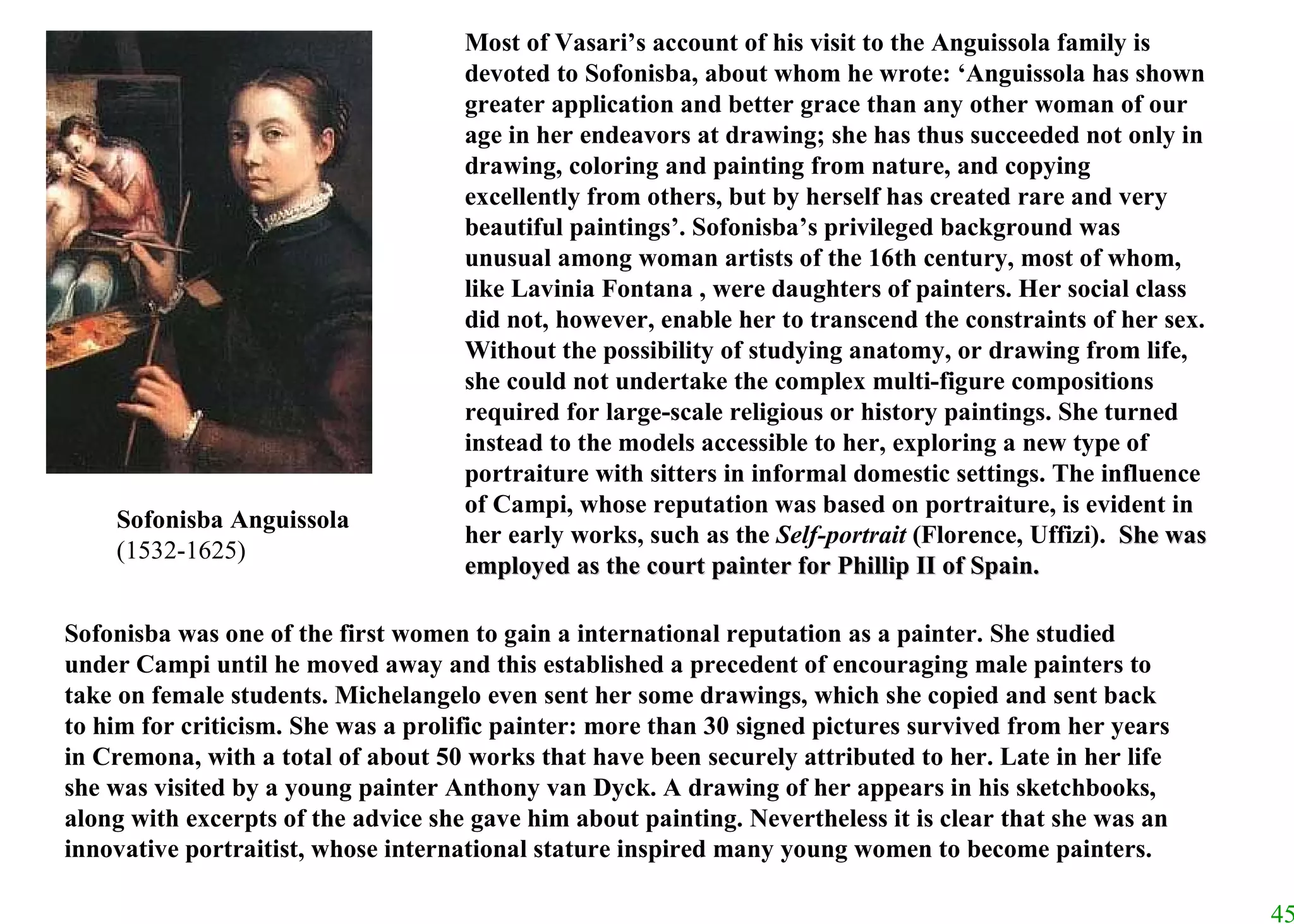 Most of Vasari’s account of his visit to the Anguissola family is devoted to Sofonisba, about whom he wrote: ‘Anguissola has shown greater application and better grace than any other woman of our age in her endeavors at drawing; she has thus succeeded not only in drawing, coloring and painting from nature, and copying excellently from others, but by herself has created rare and very beautiful paintings’. Sofonisba’s privileged background was unusual among woman artists of the 16th century, most of whom, like Lavinia Fontana , were daughters of painters. Her social class did not, however, enable her to transcend the constraints of her sex. Without the possibility of studying anatomy, or drawing from life, she could not undertake the complex multi-figure compositions required for large-scale religious or history paintings. She turned instead to the models accessible to her, exploring a new type of portraiture with sitters in informal domestic settings. The influence of Campi, whose reputation was based on portraiture, is evident in her early works, such as the  Self-portrait  (Florence, Uffizi).   She was employed as the court painter for Phillip II of Spain. Sofonisba was one of the first women to gain a international reputation as a painter. She studied under Campi until he moved away and this established a precedent of encouraging male painters to take on female students. Michelangelo even sent her some drawings, which she copied and sent back to him for criticism. She was a prolific painter: more than 30 signed pictures survived from her years in Cremona, with a total of about 50 works that have been securely attributed to her. Late in her life she was visited by a young painter Anthony van Dyck. A drawing of her appears in his sketchbooks, along with excerpts of the advice she gave him about painting. Nevertheless it is clear that she was an innovative portraitist, whose international stature inspired many young women to become painters. Sofonisba Anguissola (1532-1625) 