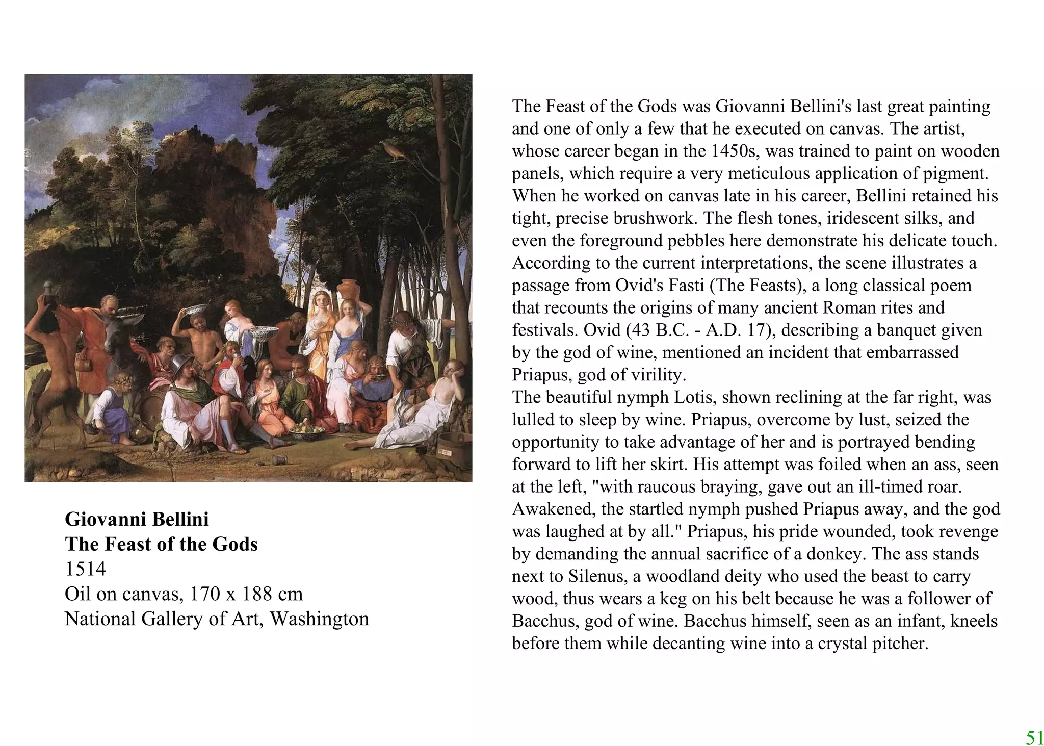 Giovanni Bellini The Feast of the Gods 1514 Oil on canvas, 170 x 188 cm National Gallery of Art, Washington The Feast of the Gods was Giovanni Bellini's last great painting and one of only a few that he executed on canvas. The artist, whose career began in the 1450s, was trained to paint on wooden panels, which require a very meticulous application of pigment. When he worked on canvas late in his career, Bellini retained his tight, precise brushwork. The flesh tones, iridescent silks, and even the foreground pebbles here demonstrate his delicate touch. According to the current interpretations, the scene illustrates a passage from Ovid's Fasti (The Feasts), a long classical poem that recounts the origins of many ancient Roman rites and festivals. Ovid (43 B.C. - A.D. 17), describing a banquet given by the god of wine, mentioned an incident that embarrassed Priapus, god of virility.  The beautiful nymph Lotis, shown reclining at the far right, was lulled to sleep by wine. Priapus, overcome by lust, seized the opportunity to take advantage of her and is portrayed bending forward to lift her skirt. His attempt was foiled when an ass, seen at the left, "with raucous braying, gave out an ill-timed roar. Awakened, the startled nymph pushed Priapus away, and the god was laughed at by all." Priapus, his pride wounded, took revenge by demanding the annual sacrifice of a donkey. The ass stands next to Silenus, a woodland deity who used the beast to carry wood, thus wears a keg on his belt because he was a follower of Bacchus, god of wine. Bacchus himself, seen as an infant, kneels before them while decanting wine into a crystal pitcher.  