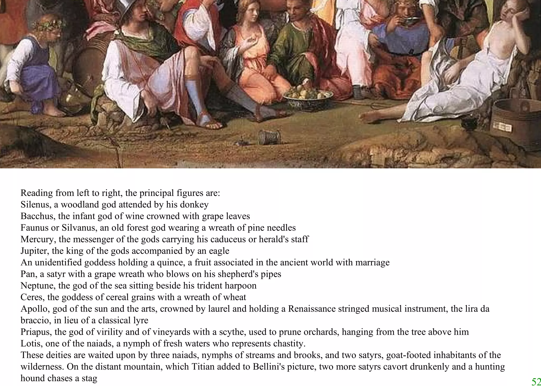 Reading from left to right, the principal figures are:  Silenus, a woodland god attended by his donkey  Bacchus, the infant god of wine crowned with grape leaves  Faunus or Silvanus, an old forest god wearing a wreath of pine needles  Mercury, the messenger of the gods carrying his caduceus or herald's staff  Jupiter, the king of the gods accompanied by an eagle  An unidentified goddess holding a quince, a fruit associated in the ancient world with marriage  Pan, a satyr with a grape wreath who blows on his shepherd's pipes  Neptune, the god of the sea sitting beside his trident harpoon  Ceres, the goddess of cereal grains with a wreath of wheat  Apollo, god of the sun and the arts, crowned by laurel and holding a Renaissance stringed musical instrument, the lira da braccio, in lieu of a classical lyre  Priapus, the god of virility and of vineyards with a scythe, used to prune orchards, hanging from the tree above him  Lotis, one of the naiads, a nymph of fresh waters who represents chastity.  These deities are waited upon by three naiads, nymphs of streams and brooks, and two satyrs, goat-footed inhabitants of the wilderness. On the distant mountain, which Titian added to Bellini's picture, two more satyrs cavort drunkenly and a hunting hound chases a stag 