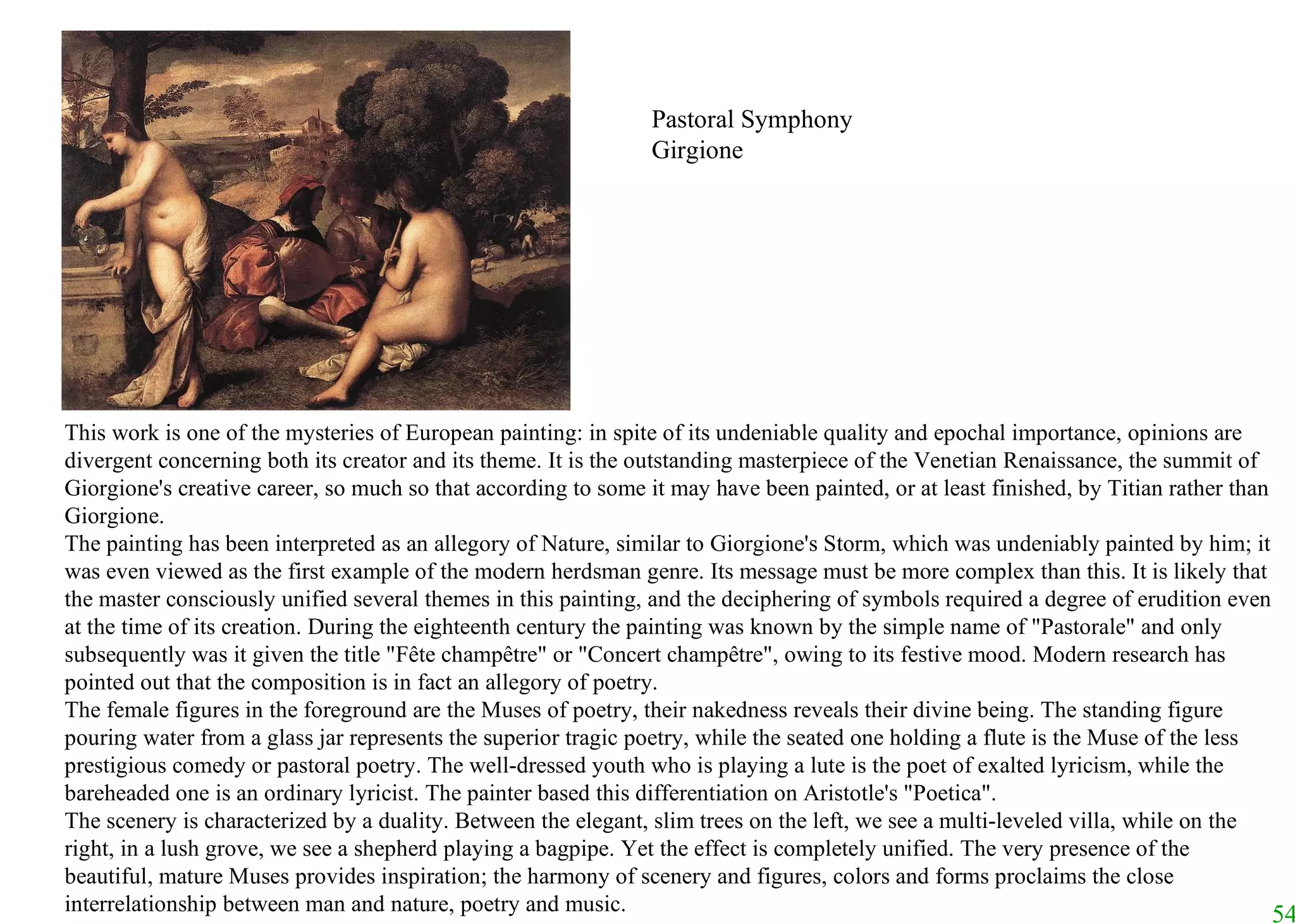This work is one of the mysteries of European painting: in spite of its undeniable quality and epochal importance, opinions are divergent concerning both its creator and its theme. It is the outstanding masterpiece of the Venetian Renaissance, the summit of Giorgione's creative career, so much so that according to some it may have been painted, or at least finished, by Titian rather than Giorgione.  The painting has been interpreted as an allegory of Nature, similar to Giorgione's Storm, which was undeniably painted by him; it was even viewed as the first example of the modern herdsman genre. Its message must be more complex than this. It is likely that the master consciously unified several themes in this painting, and the deciphering of symbols required a degree of erudition even at the time of its creation. During the eighteenth century the painting was known by the simple name of "Pastorale" and only subsequently was it given the title "Fête champêtre" or "Concert champêtre", owing to its festive mood. Modern research has pointed out that the composition is in fact an allegory of poetry.  The female figures in the foreground are the Muses of poetry, their nakedness reveals their divine being. The standing figure pouring water from a glass jar represents the superior tragic poetry, while the seated one holding a flute is the Muse of the less prestigious comedy or pastoral poetry. The well-dressed youth who is playing a lute is the poet of exalted lyricism, while the bareheaded one is an ordinary lyricist. The painter based this differentiation on Aristotle's "Poetica".  The scenery is characterized by a duality. Between the elegant, slim trees on the left, we see a multi-leveled villa, while on the right, in a lush grove, we see a shepherd playing a bagpipe. Yet the effect is completely unified. The very presence of the beautiful, mature Muses provides inspiration; the harmony of scenery and figures, colors and forms proclaims the close interrelationship between man and nature, poetry and music.   Pastoral Symphony Girgione 