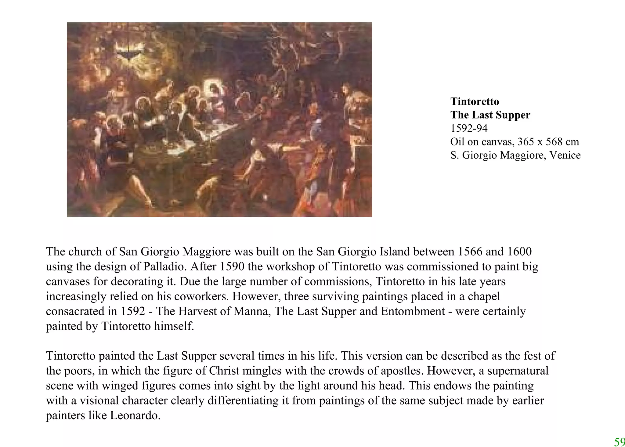 The church of San Giorgio Maggiore was built on the San Giorgio Island between 1566 and 1600 using the design of Palladio. After 1590 the workshop of Tintoretto was commissioned to paint big canvases for decorating it. Due the large number of commissions, Tintoretto in his late years increasingly relied on his coworkers. However, three surviving paintings placed in a chapel consacrated in 1592 - The Harvest of Manna, The Last Supper and Entombment - were certainly painted by Tintoretto himself.  Tintoretto painted the Last Supper several times in his life. This version can be described as the fest of the poors, in which the figure of Christ mingles with the crowds of apostles. However, a supernatural scene with winged figures comes into sight by the light around his head. This endows the painting with a visional character clearly differentiating it from paintings of the same subject made by earlier painters like Leonardo.   Tintoretto The Last Supper 1592-94 Oil on canvas, 365 x 568 cm S. Giorgio Maggiore, Venice 