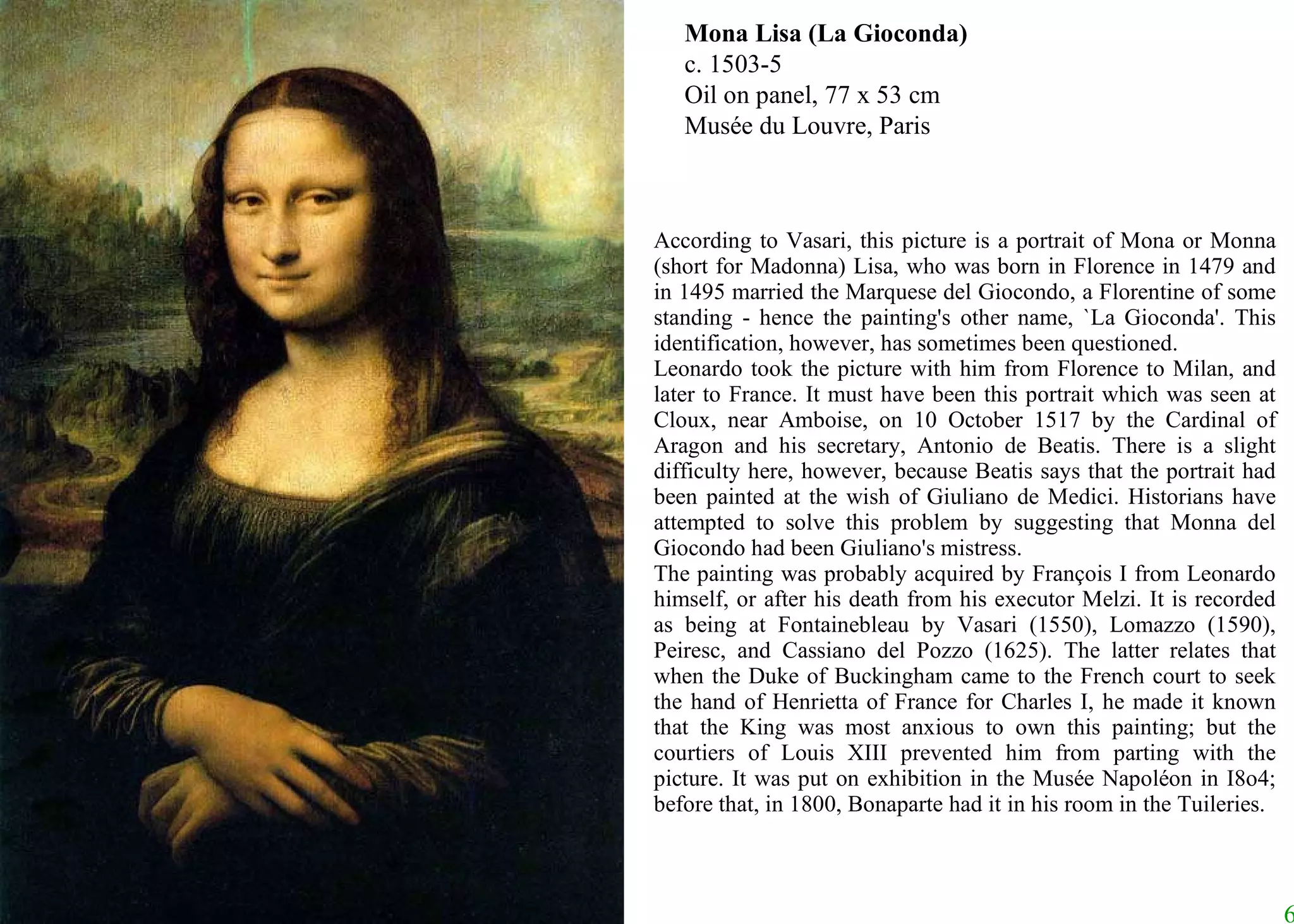 Mona Lisa (La Gioconda) c. 1503-5 Oil on panel, 77 x 53 cm Musée du Louvre, Paris According to Vasari, this picture is a portrait of Mona or Monna (short for Madonna) Lisa, who was born in Florence in 1479 and in 1495 married the Marquese del Giocondo, a Florentine of some standing - hence the painting's other name, `La Gioconda'. This identification, however, has sometimes been questioned.  Leonardo took the picture with him from Florence to Milan, and later to France. It must have been this portrait which was seen at Cloux, near Amboise, on 10 October 1517 by the Cardinal of Aragon and his secretary, Antonio de Beatis. There is a slight difficulty here, however, because Beatis says that the portrait had been painted at the wish of Giuliano de Medici. Historians have attempted to solve this problem by suggesting that Monna del Giocondo had been Giuliano's mistress.  The painting was probably acquired by François I from Leonardo himself, or after his death from his executor Melzi. It is recorded as being at Fontainebleau by Vasari (1550), Lomazzo (1590), Peiresc, and Cassiano del Pozzo (1625). The latter relates that when the Duke of Buckingham came to the French court to seek the hand of Henrietta of France for Charles I, he made it known that the King was most anxious to own this painting; but the courtiers of Louis XIII prevented him from parting with the picture. It was put on exhibition in the Musée Napoléon in I8o4; before that, in 1800, Bonaparte had it in his room in the Tuileries.  