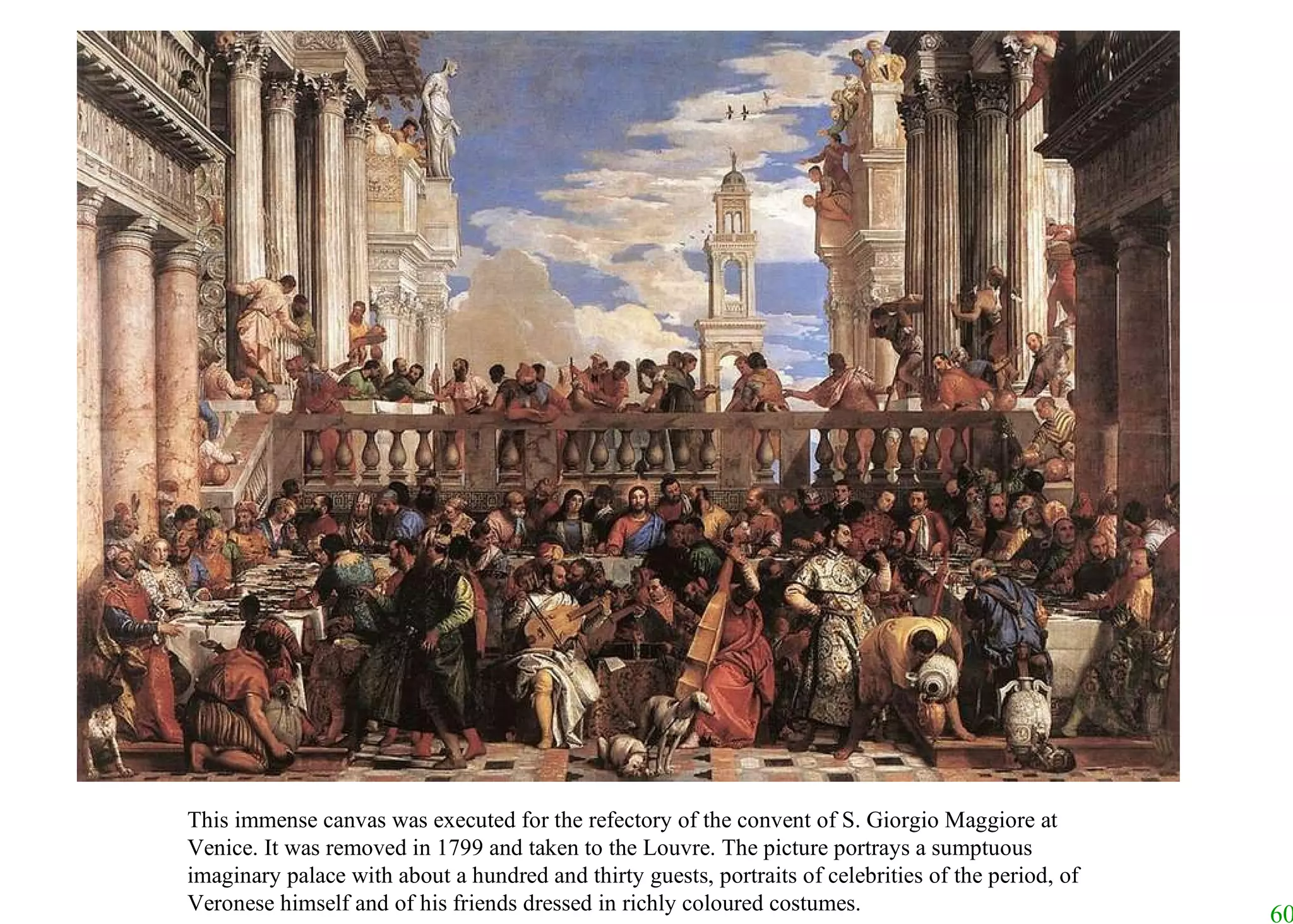 This immense canvas was executed for the refectory of the convent of S. Giorgio Maggiore at Venice. It was removed in 1799 and taken to the Louvre. The picture portrays a sumptuous imaginary palace with about a hundred and thirty guests, portraits of celebrities of the period, of Veronese himself and of his friends dressed in richly coloured costumes.   