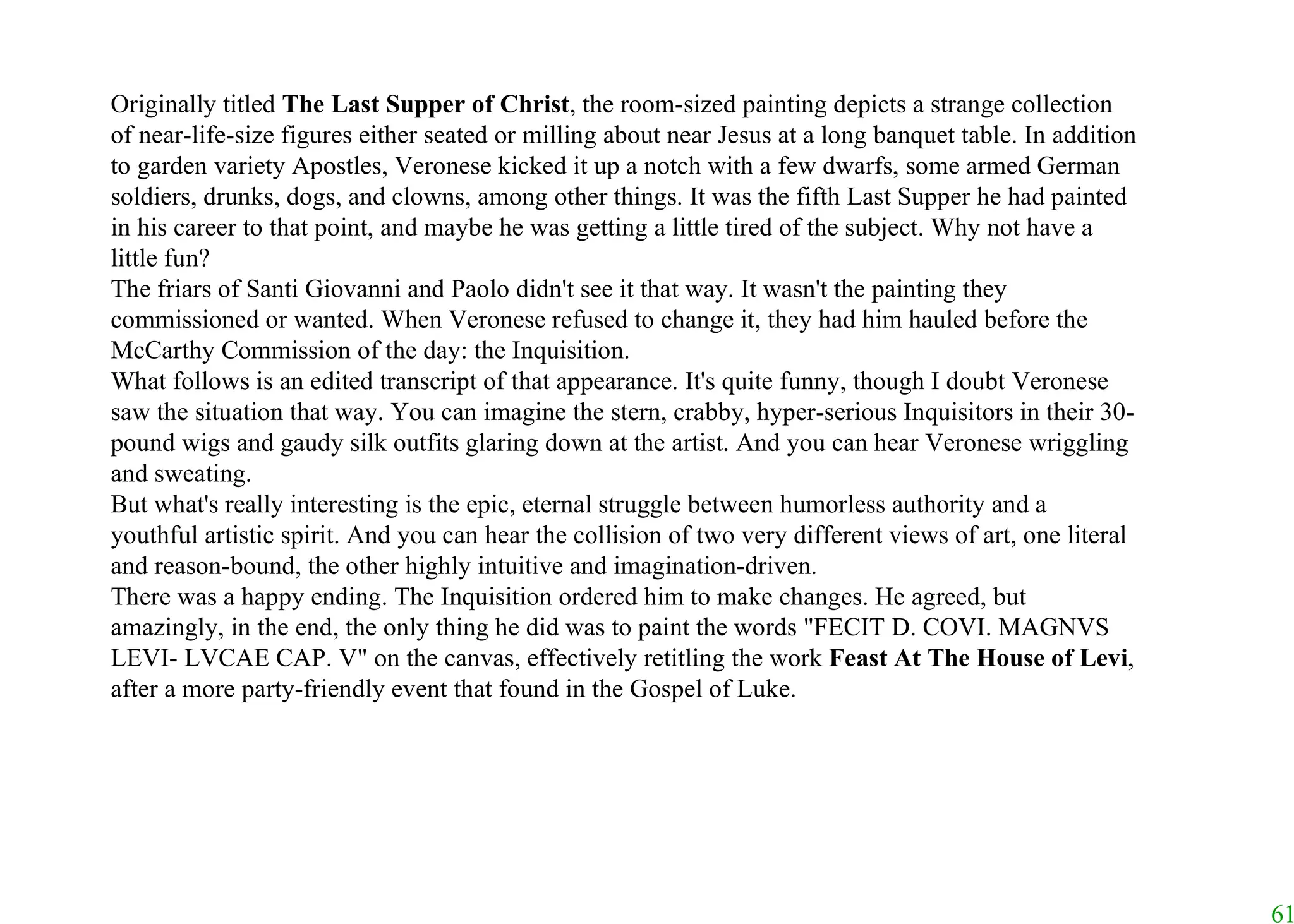 Originally titled  The Last Supper of Christ , the room-sized painting depicts a strange collection of near-life-size figures either seated or milling about near Jesus at a long banquet table. In addition to garden variety Apostles, Veronese kicked it up a notch with a few dwarfs, some armed German soldiers, drunks, dogs, and clowns, among other things. It was the fifth Last Supper he had painted in his career to that point, and maybe he was getting a little tired of the subject. Why not have a little fun? The friars of Santi Giovanni and Paolo didn't see it that way. It wasn't the painting they commissioned or wanted. When Veronese refused to change it, they had him hauled before the McCarthy Commission of the day: the Inquisition.  What follows is an edited transcript of that appearance. It's quite funny, though I doubt Veronese saw the situation that way. You can imagine the stern, crabby, hyper-serious Inquisitors in their 30-pound wigs and gaudy silk outfits glaring down at the artist. And you can hear Veronese wriggling and sweating.  But what's really interesting is the epic, eternal struggle between humorless authority and a youthful artistic spirit. And you can hear the collision of two very different views of art, one literal and reason-bound, the other highly intuitive and imagination-driven. There was a happy ending. The Inquisition ordered him to make changes. He agreed, but amazingly, in the end, the only thing he did was to paint the words "FECIT D. COVI. MAGNVS LEVI- LVCAE CAP. V" on the canvas, effectively retitling the work  Feast At The House of Levi , after a more party-friendly event that found in the Gospel of Luke. 