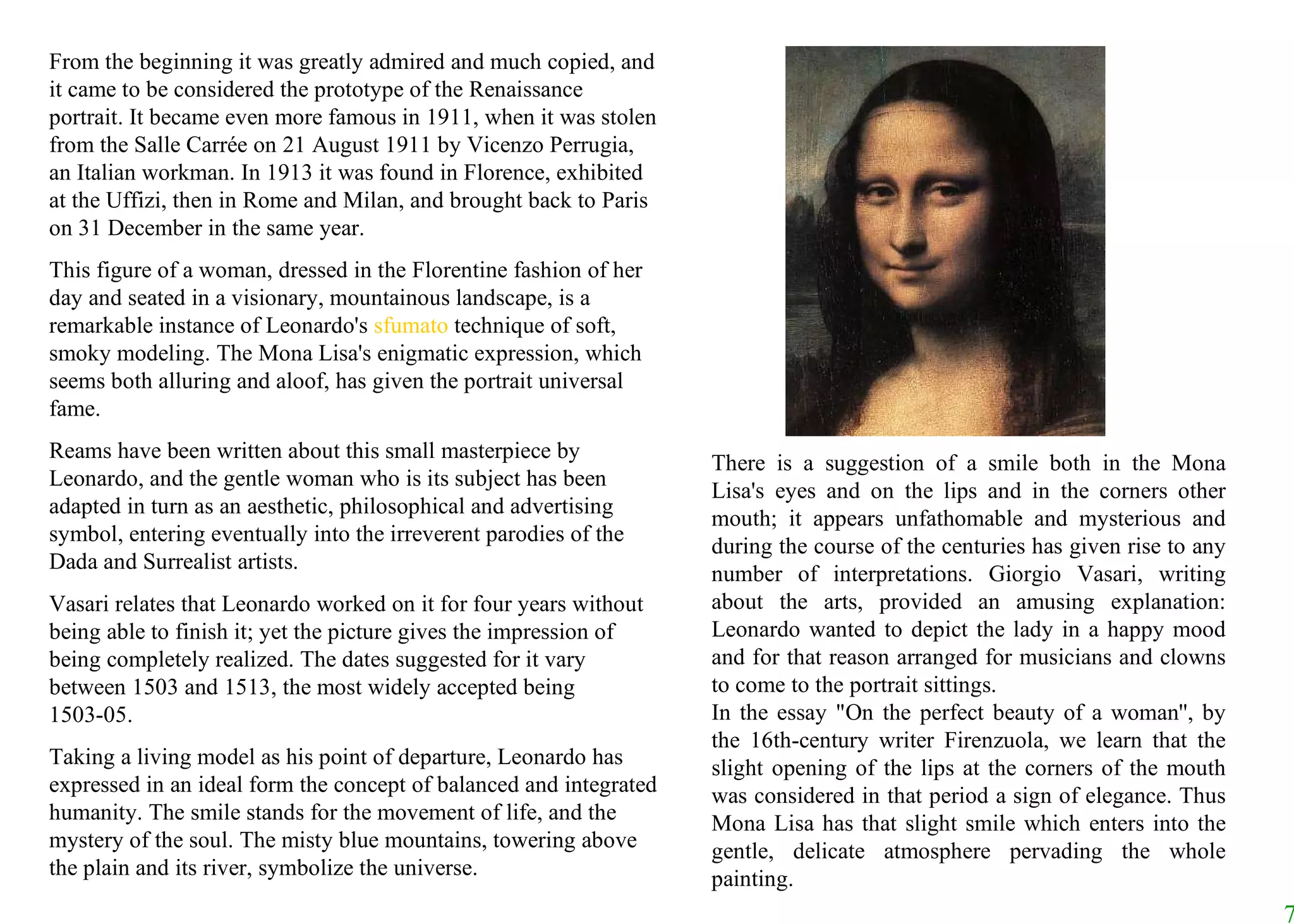From the beginning it was greatly admired and much copied, and it came to be considered the prototype of the Renaissance portrait. It became even more famous in 1911, when it was stolen from the Salle Carrée on 21 August 1911 by Vicenzo Perrugia, an Italian workman. In 1913 it was found in Florence, exhibited at the Uffizi, then in Rome and Milan, and brought back to Paris on 31 December in the same year.  This figure of a woman, dressed in the Florentine fashion of her day and seated in a visionary, mountainous landscape, is a remarkable instance of Leonardo's  sfumato  technique of soft, smoky modeling. The Mona Lisa's enigmatic expression, which seems both alluring and aloof, has given the portrait universal fame.  Reams have been written about this small masterpiece by Leonardo, and the gentle woman who is its subject has been adapted in turn as an aesthetic, philosophical and advertising symbol, entering eventually into the irreverent parodies of the Dada and Surrealist artists.  Vasari relates that Leonardo worked on it for four years without being able to finish it; yet the picture gives the impression of being completely realized. The dates suggested for it vary between 1503 and 1513, the most widely accepted being 1503-05.  Taking a living model as his point of departure, Leonardo has expressed in an ideal form the concept of balanced and integrated humanity. The smile stands for the movement of life, and the mystery of the soul. The misty blue mountains, towering above the plain and its river, symbolize the universe.  There is a suggestion of a smile both in the Mona Lisa's eyes and on the lips and in the corners other mouth; it appears unfathomable and mysterious and during the course of the centuries has given rise to any number of interpretations. Giorgio Vasari, writing about the arts, provided an amusing explanation: Leonardo wanted to depict the lady in a happy mood and for that reason arranged for musicians and clowns to come to the portrait sittings.  In the essay "On the perfect beauty of a woman'', by the 16th-century writer Firenzuola, we learn that the slight opening of the lips at the corners of the mouth was considered in that period a sign of elegance. Thus Mona Lisa has that slight smile which enters into the gentle, delicate atmosphere pervading the whole painting.                                                                                                                                          