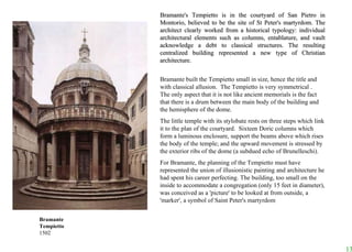 Bramante's Tempietto is in the courtyard of San Pietro in Montorio, believed to be the site of St Peter's martyrdom. The architect clearly worked from a historical typology: individual architectural elements such as columns, entablature, and vault acknowledge a debt to classical structures. The resulting centralized building represented a new type of Christian architecture.  Bramante built the Tempietto small in size, hence the title and with classical allusion.  The Tempietto is very symmetrical .  The only aspect that it is not like ancient memorials is the fact that there is a drum between the main body of the building and the hemisphere of the dome.  The little temple with its stylobate rests on three steps which link it to the plan of the courtyard.  Sixteen Doric columns which form a luminous enclosure, support the beams above which rises the body of the temple; and the upward movement is stressed by the exterior ribs of the dome (a subdued echo of Brunelleschi).  For Bramante, the planning of the Tempietto must have represented the union of illusionistic painting and architecture he had spent his career perfecting. The building, too small on the inside to accommodate a congregation (only 15 feet in diameter), was conceived as a 'picture' to be looked at from outside, a 'marker', a symbol of Saint Peter's martyrdom Bramante Tempietto 1502                                                                                                 
