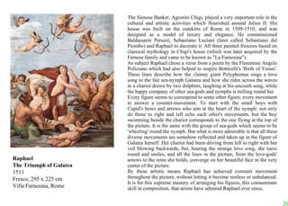 Raphael The Triumph of Galatea 1511 Fresco, 295 x 225 cm Villa Farnesina, Rome The Sienese Banker, Agostini Chigi, played a very important role in the cultural and artistic activities which flourished around Julius II. His house was built on the outskirts of Rome in 1509-1510, and was designed as a model of luxury and elegance. He commissioned Baldassarre Peruzzi, Sebastiano Luciani (later called Sebastiano del Piombo) and Raphael to decorate it. All three painted frescoes based on classical mythology in Chigi's house (which was later acquired by the Farnese family and came to be known as "La Farnesina").  As subject Raphael chose a verse from a poem by the Florentine Angelo Poliziano which had also helped to inspire Botticelli's 'Birth of Venus'. These lines describe how the clumsy giant Polyphemus sings a love song to the fair sea-nymph Galatea and how she rides across the waves in a chariot drawn by two dolphins, laughing at his uncouth song, while the happy company of other sea-gods and nymphs is milling round her.  Every figure seems to correspond to some other figure, every movement to answer a counter-movement. To start with the small boys with Cupid's bows and arrows who aim at the heart of the nymph: not only do those to right and left echo each other's movements, but the boy swimming beside the chariot corresponds to the one flying at the top of the picture. It is the same with the group of sea-gods which seems to be 'wheeling' round the nymph. But what is more admirable is that all these diverse movements are somehow reflected and taken up in the figure of Galatea herself. Her chariot had been driving from left to right with her veil blowing backwards, but, hearing the strange love song, she turns round and smiles, and all the lines in the picture, from the love-gods' arrows to the reins she holds, converge on her beautiful face in the very center of the picture.  By these artistic means Raphael has achieved constant movement throughout the picture, without letting it become restless or unbalanced. It is for this supreme mastery of arranging his figures, this consummate skill in composition, that artists have admired Raphael ever since.  