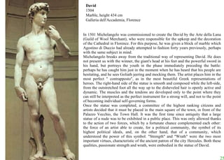 David 1504 Marble, height 434 cm Galleria dell'Accademia, Florence In 1501 Michelangelo was commissioned to create the David by the Arte della Lana (Guild of Wool Merchant), who were responsible for the upkeep and the decoration of the Cathedral in Florence. For this purpose, he was given a block of marble which Agostino di Duccio had already attempted to fashion forty years previously, perhaps with the same subject in mind.  Michelangelo breaks away from the traditional way of representing David. He does not present us with the winner, the giant's head at his feet and the powerful sword in his hand, but portrays the youth in the phase immediately preceding the battle: perhaps he has caught him just in the moment when he has heard that his people are hesitating, and he sees Goliath jeering and mocking them. The artist places him in the most perfect " contrapposto", as in the most beautiful Greek representations of heroes. The right-hand side of the statue is smooth and composed while the left-side, from the outstretched foot all the way up to the disheveled hair is openly active and dynamic. The muscles and the tendons are developed only to the point where they can still be interpreted as the perfect instrument for a strong will, and not to the point of becoming individual self-governing forms.  Once the statue was completed, a committee of the highest ranking citizens and artists decided that it must be placed in the main square of the town, in front of the Palazzo Vecchio, the Town Hall. It was the first time since antiquity that a large statue of a nude was to be exhibited in a public place. This was only allowed thanks to the action of two forces, which by a fortunate chance complemented each other: the force of an artist able to create, for a political community, the symbol of its highest political ideals, and, on the other hand, that of a community, which understood the power of this symbol. "Strength" and "Wrath" were the two most important virtues, characteristic of the ancient patron of the city Hercules. Both these qualities, passionate strength and wrath, were embodied in the statue of David.  