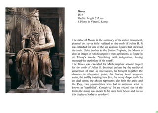 The statue of Moses is the summary of the entire monument, planned but never fully realized as the tomb of Julius II. It was intended for one of the six colossal figures that crowned the tomb. Elder brother to the Sistine Prophets, the Moses is also an image of Michelangelo's own aspirations, a figure in de Tolnay's words, "trembling with indignation, having mastered the explosion of his wrath".  The Moses was executed for Michelangelo's second project for the tomb of Julius II. Inspired perhaps by the medieval conception of man as microcosm, he brought together the elements in allegorical guise: the flowing beard suggests water, the wildly twisting hair fire, the heavy drape earth. In an ideal sense, the Moses represents also both the artist and the Pope, two personalities who had in common what is known as "terribilità". Conceived for the second tier of the tomb, the statue was meant to be seen from below and not as it is displayed today at eye-level.  Moses 1515 Marble, height 235 cm S. Pietro in Vincoli, Rome 