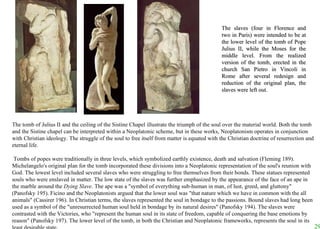 The slaves (four in Florence and two in Paris) were intended to be at the lower level of the tomb of Pope Julius II, while the Moses for the middle level. From the realized version of the tomb, erected in the church San Pietro in Vincoli in Rome after several redesign and reduction of the original plan, the slaves were left out.  The tomb of Julius II and the ceiling of the Sistine Chapel illustrate the triumph of the soul over the material world. Both the tomb and the Sistine chapel can be interpreted within a Neoplatonic scheme, but in these works, Neoplatonism operates in conjunction with Christian ideology. The struggle of the soul to free itself from matter is equated with the Christian doctrine of resurrection and eternal life.   Tombs of popes were traditionally in three levels, which symbolized earthly existence, death and salvation (Fleming 189). Michelangelo's original plan for the tomb incorporated these divisions into a Neoplatonic representation of the soul's reunion with God. The lowest level included several slaves who were struggling to free themselves from their bonds. These statues represented souls who were enslaved in matter. The low state of the slaves was further emphasized by the appearance of the face of an ape in the marble around the  Dying Slave . The ape was a "symbol of everything sub-human in man, of lust, greed, and gluttony" (Panofsky 195). Ficino and the Neoplatonists argued that the lower soul was "that nature which we have in common with the all animals" (Cassirer 196). In Christian terms, the slaves represented the soul in bondage to the passions. Bound slaves had long been used as a symbol of the "unresurrected human soul held in bondage by its natural desires" (Panofsky 194). The slaves were contrasted with the Victories, who "represent the human soul in its state of freedom, capable of conquering the base emotions by reason" (Panofsky 197). The lower level of the tomb, in both the Christian and Neoplatonic frameworks, represents the soul in its least desirable state. 