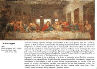 There are differing opinions amongst art researchers as to which episode from the Gospels is depicted in the Last Supper. Some consider it to portray the moment at which Jesus has announced the presence of a traitor and the apostles are all reacting with astonishment, others feel that it also represents the introduction of the celebration of the Eucharist by Jesus, who is pointing to the bread and wine with his hands. And yet others feel it depicts the moment when Judas, by reaching for the bread at the same moment as Jesus as related in the Gospel of St Luke (22:21), reveals himself to be the traitor. In the end, none of the interpretations is convincing.  Leonardo's Last Supper is not a depiction of a simple or sequential action, but interweaves the individual events narrated in the Gospels, from the announcement of the presence of a traitor to the introduction of the Eucharist, to such an extent that the moment depicted is a meeting of the two events. As a result, the disciples' reactions relate both to the past and subsequent events. The Apostles from left to right: Bartholomew, James the Less, Andrew, Judas, Peter, John, Christ, Thomas, James the Greater, Philip, Matthew, Thaddeus, Simon. The Last Supper 1498 Mixed technique, 460 x 880 cm Convent of Santa Maria  delle Grazie, Milan 
