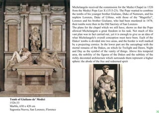 Tomb of Giuliano de' Medici 1526-33 Marble, 630 x 420 cm Sagrestia Nuova, San Lorenzo, Florence Michelangelo received the commission for the Medici Chapel in 1520 from the Medici Pope Leo X (1513-23). The Pope wanted to combine the tombs of his younger brother Giuliano, Duke of Nemours, and his nephew Lorenzo, Duke of Urbino, with those of the "Magnifici", Lorenzo and his brother Giuliano, who had been murdered in 1478; their tombs were then in the Old Sacristy of San Lorenzo.  The plans for the chapel which we still have, shows us that the Pope allowed Michelangelo a great freedom in his task. Not much of this vast plan was in fact carried out, yet it is enough to give us an idea of what Michelangelo's overall conception must have been. Each of the Dukes' tombs is divided into two areas, and the border is well marked by a projecting cornice. In the lower part are the sarcophagi with the mortal remains of the Dukes, on which lie Twilight and Dawn, Night and Day as the symbol of the vanity of things. Above this temporal area, the nobility of the figures of the Dukes and the subtlety of the richly decorated architecture which surrounds them represent a higher sphere: the abode of the free and redeemed spirit 