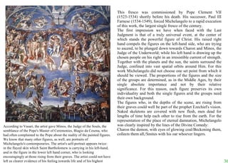 This fresco was commissioned by Pope Clement VII (1523-1534) shortly before his death. His successor, Paul III Farnese (1534-1549), forced Michelangelo to a rapid execution of this work, the largest single fresco of the century.  The first impression we have when faced with the Last Judgment is that of a truly universal event, at the center of which stands the powerful figure of Christ. His raised right hand compels the figures on the left-hand side, who are trying to ascend, to be plunged down towards Charon and Minos, the Judge of the Underworld; while his left hand is drawing up the chosen people on his right in an irresistible current of strength. Together with the planets and the sun, the saints surround the Judge, confined into vast spatial orbits around Him. For this work Michelangelo did not choose one set point from which it should be viewed. The proportions of the figures and the size of the groups are determined, as in the Middle Ages, by their single absolute importance and not by their relative significance. For this reason, each figure preserves its own individuality and both the single figures arid the groups need their own background.  The figures who, in the depths of the scene, are rising from their graves could well be part of the prophet Ezechiel's vision. Naked skeletons are covered with new flesh, men dead for lengths of time help each other to rise from the earth. For the representation of the place of eternal damnation, Michelangelo was clearly inspired by the lines of the Divine Comedy:  Charon the demon, with eyes of glowing coal/Beckoning them, collects them all,/Smites with his oar whoever lingers.  According to Vasari, the artist gave Minos, the Judge of the Souls, the semblance of the Pope's Master of Ceremonies, Biagio da Cesena, who had often complained to the Pope about the nudity of the painted figures. We know that many other figures, as well, are portraits of Michelangelo's contemporaries. The artist's self-portrait appears twice: in the flayed skin which Saint Bartholomew is carrying in his left-hand, and in the figure in the lower left hand corner, who is looking encouragingly at those rising from their graves. The artist could not have left us clearer evidence of his feeling towards life and of his highest ideals. 