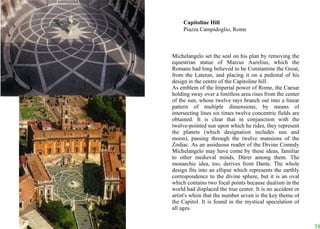 Michelangelo set the seal on his plan by removing the equestrian statue of Marcus Aurelius, which the Romans had long believed to be Constantine the Great, from the Lateran, and placing it on a pedestal of his design in the centre of the Capitoline hill.  As emblem of the Imperial power of Rome, the Caesar holding sway over a limitless area rises from the center of the sun, whose twelve rays branch out into a linear pattern of multiple dimensions; by means of intersecting lines six times twelve concentric fields are obtained. It is clear that in conjunction with the twelve-pointed sun upon which he rides, they represent the planets (which designation includes sun and moon), passing through the twelve mansions of the Zodiac. As an assiduous reader of the Divine Comedy Michelangelo may have come by these ideas, familiar to other medieval minds, Dürer among them. The monarchic idea, too, derives from Dante. The whole design fits into an ellipse which represents the earthly correspondence to the divine sphere, but it is an oval which contains two focal points because dualism in the world had displaced the true center. It is no accident or artist's whim that the number seven is the key theme of the Capitol. It is found in the mystical speculation of all ages. Capitoline Hill Piazza Campidoglio, Rome 