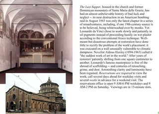 The Last Supper,  housed in the church and former Dominican monastery of Santa Maria delle Grazie, has had an almost unbelievable history of bad luck and neglect -- its near destruction in an American bombing raid in August 1943 was only the latest chapter in a series of misadventures, including, if one 19th-century source is to be believed, being whitewashed over by monks. Yet Leonardo da Vinci chose to work slowly and patiently in oil pigments instead of proceeding hastily on wet plaster according to the conventional fresco technique. Well-meant but disastrous attempts at restoration have done little to rectify the problem of the work's placement: it was executed on a wall unusually vulnerable to climatic dampness. Novelist Aldous Huxley (1894-1963) called it "the saddest work of art in the world." After years of restorers' patiently shifting from one square centimeter to another, Leonardo's famous masterpiece is free of the shroud of scaffolding -- and centuries of retouching, grime, and dust. Astonishing clarity and luminosity have been regained.  Reservations are required  to view the work; call several days ahead for weekday visits and several  weeks  in advance for a weekend visit. The reservations office is open 9 AM-6 PM weekdays and 9 AM-2 PM on Saturday. Viewings are in 15-minute slots.  