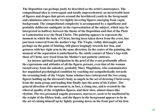 The Deposition can perhaps justly be described as the artist's masterpiece. The compositional idea is extravagant and totally unprecedented: an inextricable knot of figures and drapes that pivots around the bewildered youth in the foreground and culminates above in the two lightly hovering figures emerging from vague background. The compositional complexity is accompanied by a significant and probably deliberate ambiguity in the representation of the subject, which may be interpreted as halfway between the theme of the Deposition and that of the Pietà or Lamentation over the Dead Christ. The painting appears to represent the moment in which the body of Christ, having been taken down from the cross, has just been removed from the mother's lap. The Virgin, visibly distraught, and perhaps on the point of fainting, still glazes longingly towards her Son, and gestures with her right arm in the same direction. In the centre of the painting, the moment of the separation is underlined by the subtle contact of Mary's legs with those of Christ, now freed from his Mother's last pathetic embrace.  An intense spiritual participation in the grief of the event profoundly affects the expressions and attitudes of all the figures present, even that of the woman turned away from the onlooker, probably Mary Magdalene, who communicates her anguished psychological condition by reaching out sympathetically towards the swooning body of the Virgin. Some scholars have interpreted the two young figures holding up the deceased's body as angels in the act of drawing Christ away from the main group and leading him finally into the arms of his Father. The general direction of the movement is, in fact, a rising one, and is created by the ethereal quality of the weightless figures, and their slow, almost dance-like rhythm. The two presumed angelic presences, moreover, seem to be unaffected by the weight of the lifeless body, and the figure in the foreground appears to be in the act of raising himself up by lightly pressing down on the front part of his foot.  